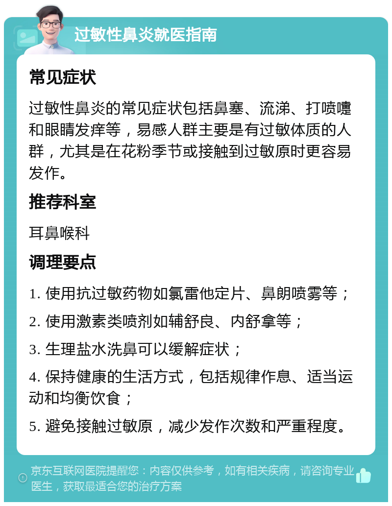 过敏性鼻炎就医指南 常见症状 过敏性鼻炎的常见症状包括鼻塞、流涕、打喷嚏和眼睛发痒等，易感人群主要是有过敏体质的人群，尤其是在花粉季节或接触到过敏原时更容易发作。 推荐科室 耳鼻喉科 调理要点 1. 使用抗过敏药物如氯雷他定片、鼻朗喷雾等； 2. 使用激素类喷剂如辅舒良、内舒拿等； 3. 生理盐水洗鼻可以缓解症状； 4. 保持健康的生活方式，包括规律作息、适当运动和均衡饮食； 5. 避免接触过敏原，减少发作次数和严重程度。