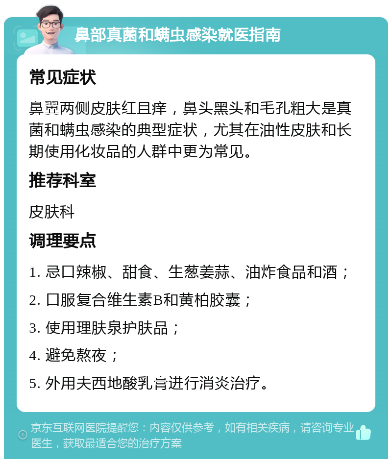 鼻部真菌和螨虫感染就医指南 常见症状 鼻翼两侧皮肤红且痒，鼻头黑头和毛孔粗大是真菌和螨虫感染的典型症状，尤其在油性皮肤和长期使用化妆品的人群中更为常见。 推荐科室 皮肤科 调理要点 1. 忌口辣椒、甜食、生葱姜蒜、油炸食品和酒； 2. 口服复合维生素B和黄柏胶囊； 3. 使用理肤泉护肤品； 4. 避免熬夜； 5. 外用夫西地酸乳膏进行消炎治疗。