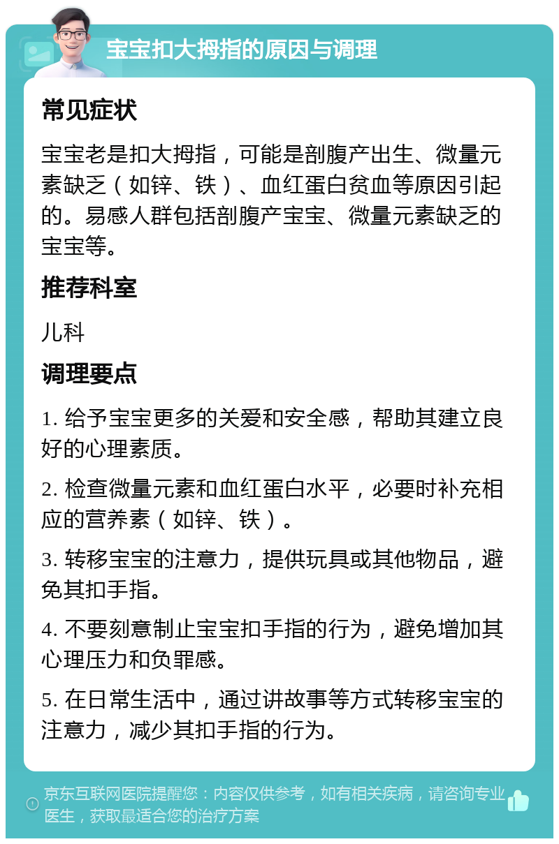 宝宝扣大拇指的原因与调理 常见症状 宝宝老是扣大拇指，可能是剖腹产出生、微量元素缺乏（如锌、铁）、血红蛋白贫血等原因引起的。易感人群包括剖腹产宝宝、微量元素缺乏的宝宝等。 推荐科室 儿科 调理要点 1. 给予宝宝更多的关爱和安全感，帮助其建立良好的心理素质。 2. 检查微量元素和血红蛋白水平，必要时补充相应的营养素（如锌、铁）。 3. 转移宝宝的注意力，提供玩具或其他物品，避免其扣手指。 4. 不要刻意制止宝宝扣手指的行为，避免增加其心理压力和负罪感。 5. 在日常生活中，通过讲故事等方式转移宝宝的注意力，减少其扣手指的行为。