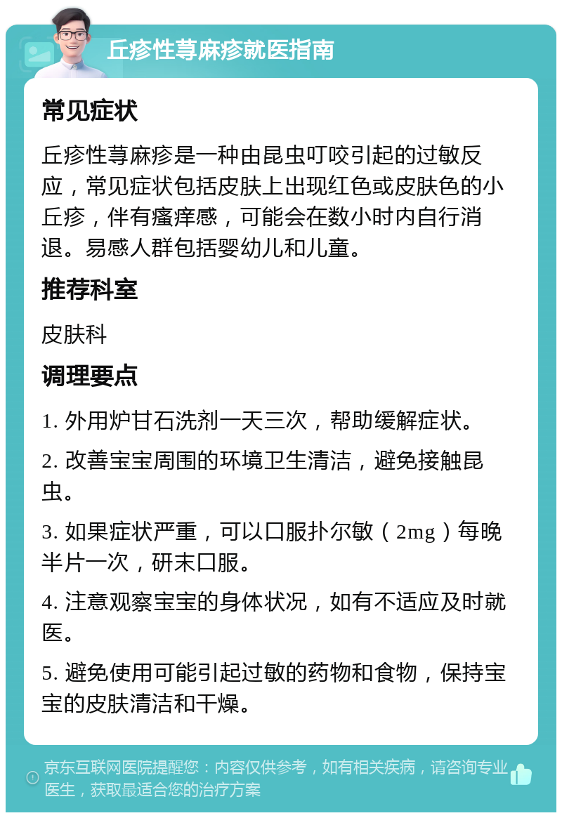 丘疹性荨麻疹就医指南 常见症状 丘疹性荨麻疹是一种由昆虫叮咬引起的过敏反应，常见症状包括皮肤上出现红色或皮肤色的小丘疹，伴有瘙痒感，可能会在数小时内自行消退。易感人群包括婴幼儿和儿童。 推荐科室 皮肤科 调理要点 1. 外用炉甘石洗剂一天三次，帮助缓解症状。 2. 改善宝宝周围的环境卫生清洁，避免接触昆虫。 3. 如果症状严重，可以口服扑尔敏（2mg）每晚半片一次，研末口服。 4. 注意观察宝宝的身体状况，如有不适应及时就医。 5. 避免使用可能引起过敏的药物和食物，保持宝宝的皮肤清洁和干燥。