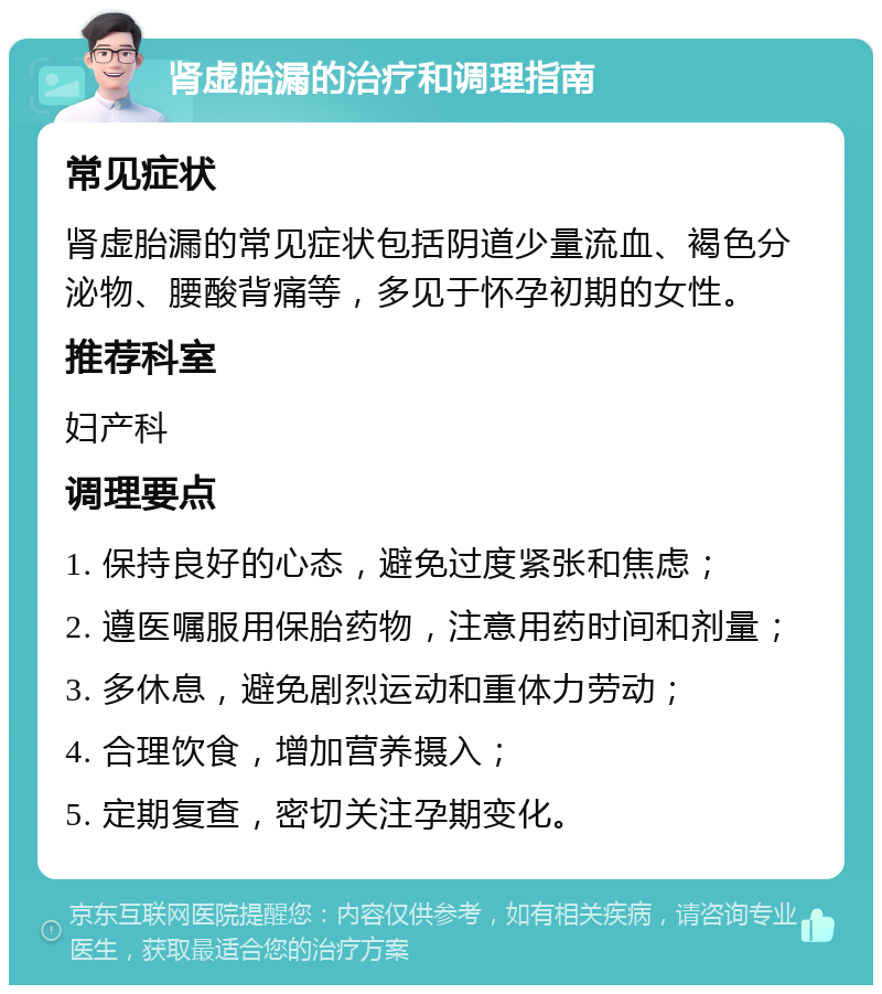 肾虚胎漏的治疗和调理指南 常见症状 肾虚胎漏的常见症状包括阴道少量流血、褐色分泌物、腰酸背痛等，多见于怀孕初期的女性。 推荐科室 妇产科 调理要点 1. 保持良好的心态，避免过度紧张和焦虑； 2. 遵医嘱服用保胎药物，注意用药时间和剂量； 3. 多休息，避免剧烈运动和重体力劳动； 4. 合理饮食，增加营养摄入； 5. 定期复查，密切关注孕期变化。