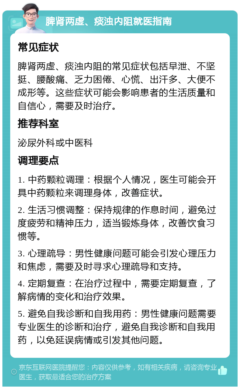 脾肾两虚、痰浊内阻就医指南 常见症状 脾肾两虚、痰浊内阻的常见症状包括早泄、不坚挺、腰酸痛、乏力困倦、心慌、出汗多、大便不成形等。这些症状可能会影响患者的生活质量和自信心，需要及时治疗。 推荐科室 泌尿外科或中医科 调理要点 1. 中药颗粒调理：根据个人情况，医生可能会开具中药颗粒来调理身体，改善症状。 2. 生活习惯调整：保持规律的作息时间，避免过度疲劳和精神压力，适当锻炼身体，改善饮食习惯等。 3. 心理疏导：男性健康问题可能会引发心理压力和焦虑，需要及时寻求心理疏导和支持。 4. 定期复查：在治疗过程中，需要定期复查，了解病情的变化和治疗效果。 5. 避免自我诊断和自我用药：男性健康问题需要专业医生的诊断和治疗，避免自我诊断和自我用药，以免延误病情或引发其他问题。