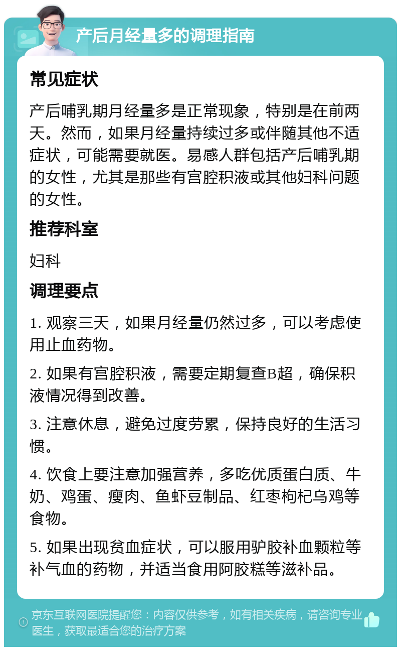 产后月经量多的调理指南 常见症状 产后哺乳期月经量多是正常现象，特别是在前两天。然而，如果月经量持续过多或伴随其他不适症状，可能需要就医。易感人群包括产后哺乳期的女性，尤其是那些有宫腔积液或其他妇科问题的女性。 推荐科室 妇科 调理要点 1. 观察三天，如果月经量仍然过多，可以考虑使用止血药物。 2. 如果有宫腔积液，需要定期复查B超，确保积液情况得到改善。 3. 注意休息，避免过度劳累，保持良好的生活习惯。 4. 饮食上要注意加强营养，多吃优质蛋白质、牛奶、鸡蛋、瘦肉、鱼虾豆制品、红枣枸杞乌鸡等食物。 5. 如果出现贫血症状，可以服用驴胶补血颗粒等补气血的药物，并适当食用阿胶糕等滋补品。