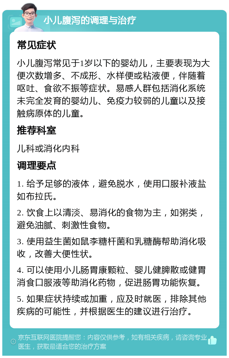 小儿腹泻的调理与治疗 常见症状 小儿腹泻常见于1岁以下的婴幼儿，主要表现为大便次数增多、不成形、水样便或粘液便，伴随着呕吐、食欲不振等症状。易感人群包括消化系统未完全发育的婴幼儿、免疫力较弱的儿童以及接触病原体的儿童。 推荐科室 儿科或消化内科 调理要点 1. 给予足够的液体，避免脱水，使用口服补液盐如布拉氏。 2. 饮食上以清淡、易消化的食物为主，如粥类，避免油腻、刺激性食物。 3. 使用益生菌如鼠李糖杆菌和乳糖酶帮助消化吸收，改善大便性状。 4. 可以使用小儿肠胃康颗粒、婴儿健脾散或健胃消食口服液等助消化药物，促进肠胃功能恢复。 5. 如果症状持续或加重，应及时就医，排除其他疾病的可能性，并根据医生的建议进行治疗。