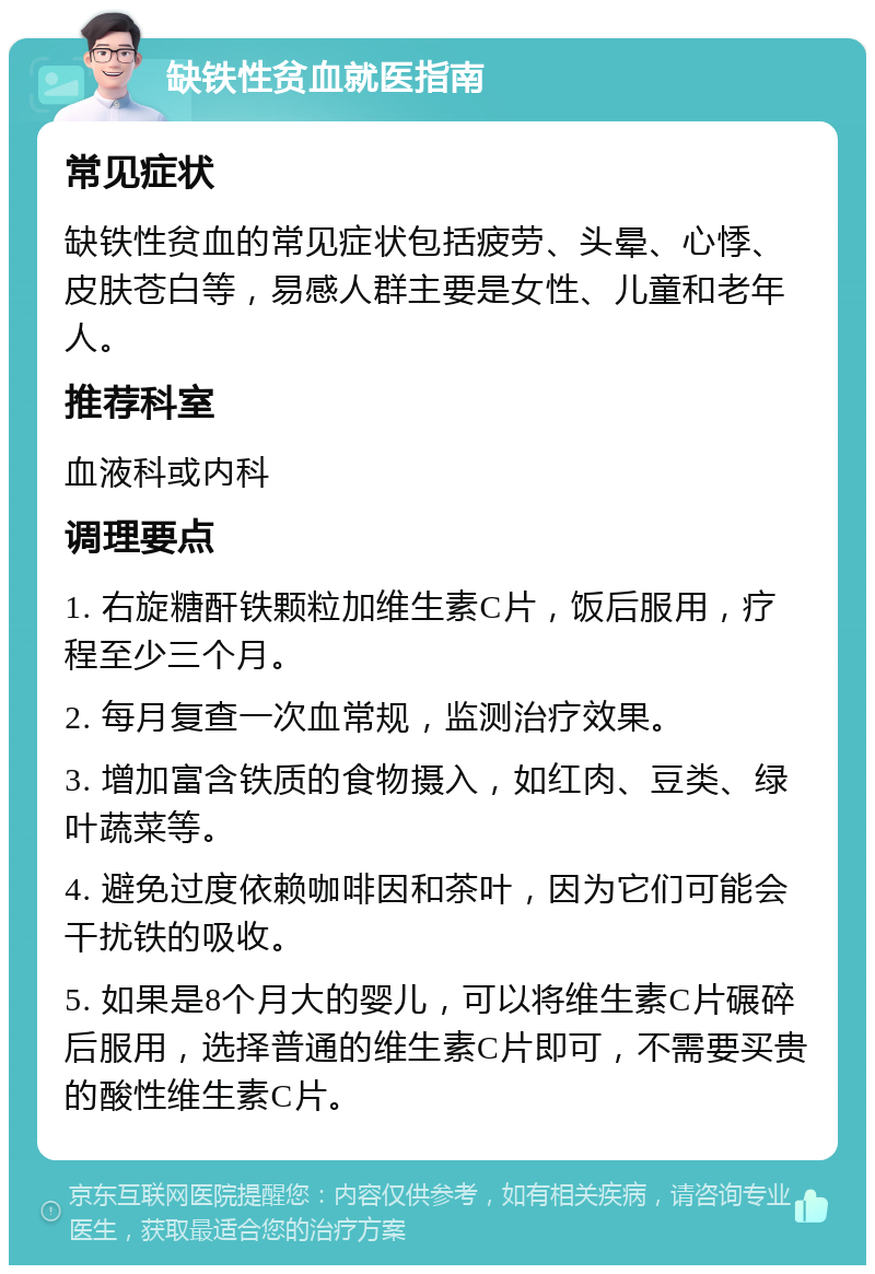 缺铁性贫血就医指南 常见症状 缺铁性贫血的常见症状包括疲劳、头晕、心悸、皮肤苍白等，易感人群主要是女性、儿童和老年人。 推荐科室 血液科或内科 调理要点 1. 右旋糖酐铁颗粒加维生素C片，饭后服用，疗程至少三个月。 2. 每月复查一次血常规，监测治疗效果。 3. 增加富含铁质的食物摄入，如红肉、豆类、绿叶蔬菜等。 4. 避免过度依赖咖啡因和茶叶，因为它们可能会干扰铁的吸收。 5. 如果是8个月大的婴儿，可以将维生素C片碾碎后服用，选择普通的维生素C片即可，不需要买贵的酸性维生素C片。