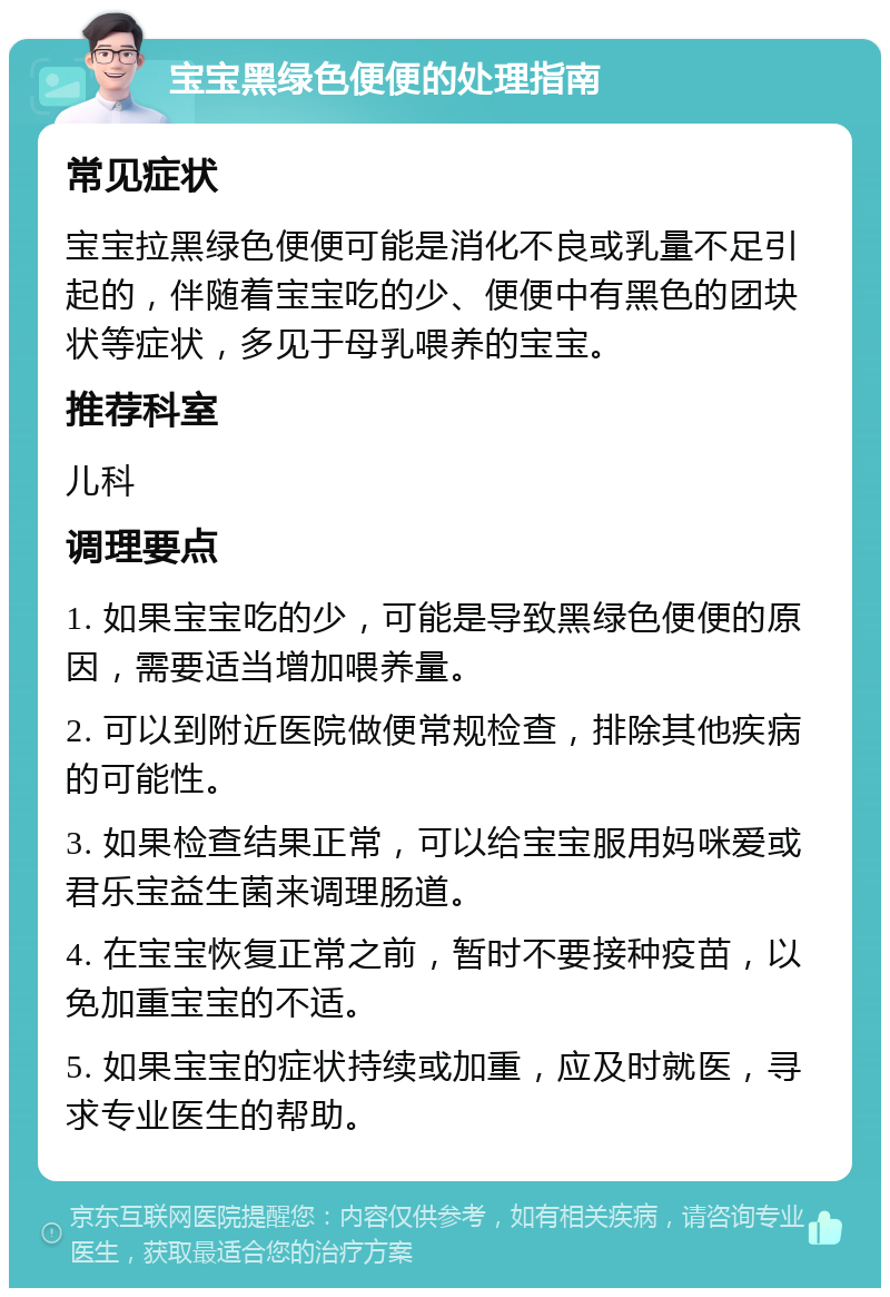 宝宝黑绿色便便的处理指南 常见症状 宝宝拉黑绿色便便可能是消化不良或乳量不足引起的，伴随着宝宝吃的少、便便中有黑色的团块状等症状，多见于母乳喂养的宝宝。 推荐科室 儿科 调理要点 1. 如果宝宝吃的少，可能是导致黑绿色便便的原因，需要适当增加喂养量。 2. 可以到附近医院做便常规检查，排除其他疾病的可能性。 3. 如果检查结果正常，可以给宝宝服用妈咪爱或君乐宝益生菌来调理肠道。 4. 在宝宝恢复正常之前，暂时不要接种疫苗，以免加重宝宝的不适。 5. 如果宝宝的症状持续或加重，应及时就医，寻求专业医生的帮助。