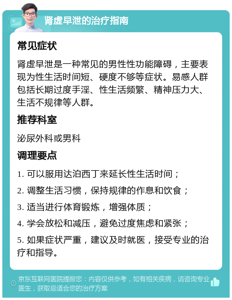 肾虚早泄的治疗指南 常见症状 肾虚早泄是一种常见的男性性功能障碍，主要表现为性生活时间短、硬度不够等症状。易感人群包括长期过度手淫、性生活频繁、精神压力大、生活不规律等人群。 推荐科室 泌尿外科或男科 调理要点 1. 可以服用达泊西丁来延长性生活时间； 2. 调整生活习惯，保持规律的作息和饮食； 3. 适当进行体育锻炼，增强体质； 4. 学会放松和减压，避免过度焦虑和紧张； 5. 如果症状严重，建议及时就医，接受专业的治疗和指导。