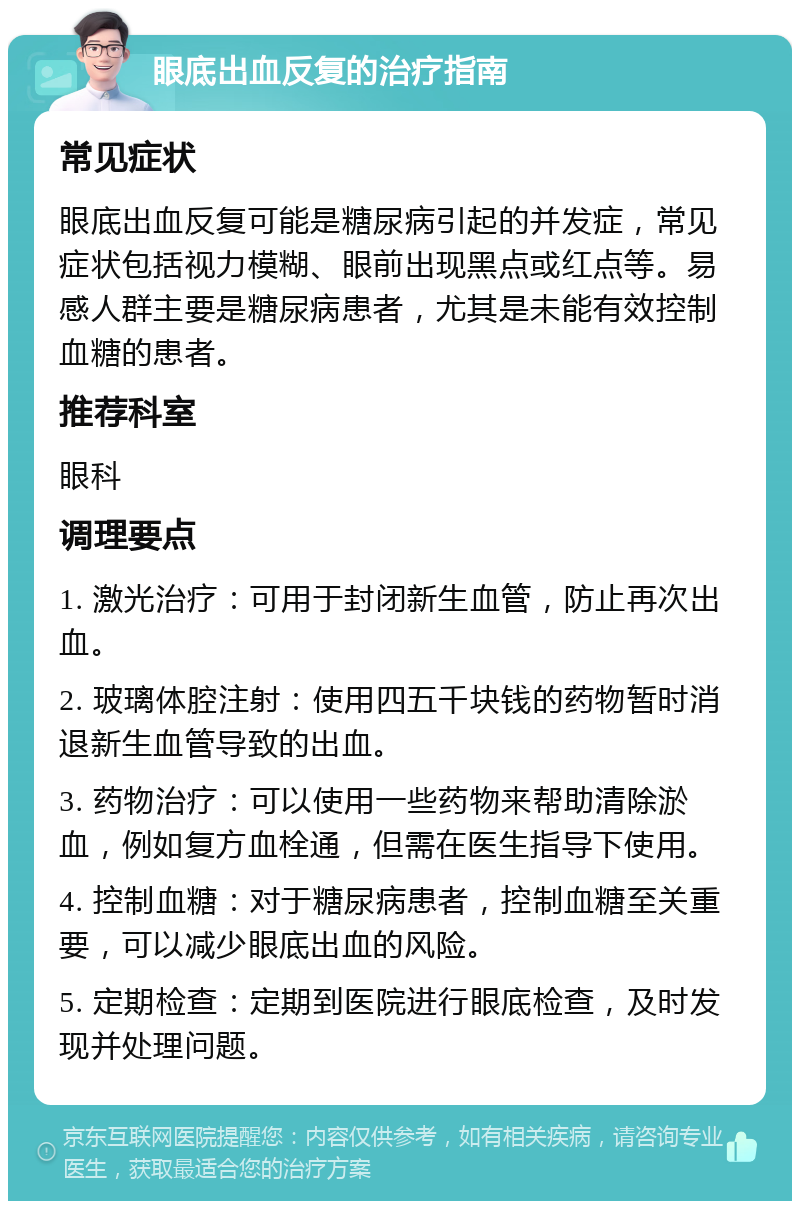 眼底出血反复的治疗指南 常见症状 眼底出血反复可能是糖尿病引起的并发症，常见症状包括视力模糊、眼前出现黑点或红点等。易感人群主要是糖尿病患者，尤其是未能有效控制血糖的患者。 推荐科室 眼科 调理要点 1. 激光治疗：可用于封闭新生血管，防止再次出血。 2. 玻璃体腔注射：使用四五千块钱的药物暂时消退新生血管导致的出血。 3. 药物治疗：可以使用一些药物来帮助清除淤血，例如复方血栓通，但需在医生指导下使用。 4. 控制血糖：对于糖尿病患者，控制血糖至关重要，可以减少眼底出血的风险。 5. 定期检查：定期到医院进行眼底检查，及时发现并处理问题。