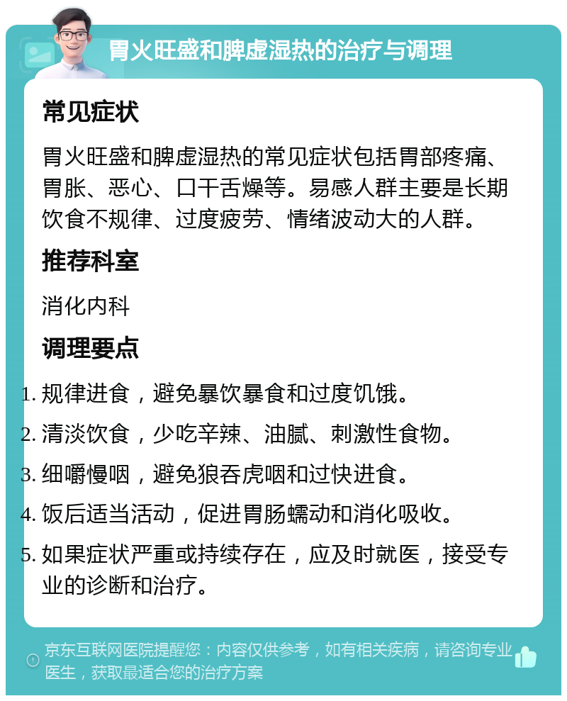 胃火旺盛和脾虚湿热的治疗与调理 常见症状 胃火旺盛和脾虚湿热的常见症状包括胃部疼痛、胃胀、恶心、口干舌燥等。易感人群主要是长期饮食不规律、过度疲劳、情绪波动大的人群。 推荐科室 消化内科 调理要点 规律进食，避免暴饮暴食和过度饥饿。 清淡饮食，少吃辛辣、油腻、刺激性食物。 细嚼慢咽，避免狼吞虎咽和过快进食。 饭后适当活动，促进胃肠蠕动和消化吸收。 如果症状严重或持续存在，应及时就医，接受专业的诊断和治疗。