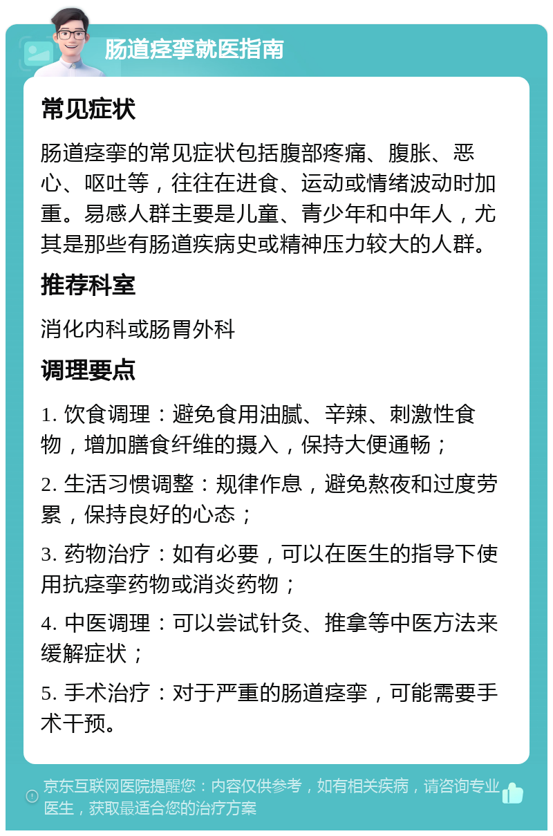 肠道痉挛就医指南 常见症状 肠道痉挛的常见症状包括腹部疼痛、腹胀、恶心、呕吐等，往往在进食、运动或情绪波动时加重。易感人群主要是儿童、青少年和中年人，尤其是那些有肠道疾病史或精神压力较大的人群。 推荐科室 消化内科或肠胃外科 调理要点 1. 饮食调理：避免食用油腻、辛辣、刺激性食物，增加膳食纤维的摄入，保持大便通畅； 2. 生活习惯调整：规律作息，避免熬夜和过度劳累，保持良好的心态； 3. 药物治疗：如有必要，可以在医生的指导下使用抗痉挛药物或消炎药物； 4. 中医调理：可以尝试针灸、推拿等中医方法来缓解症状； 5. 手术治疗：对于严重的肠道痉挛，可能需要手术干预。