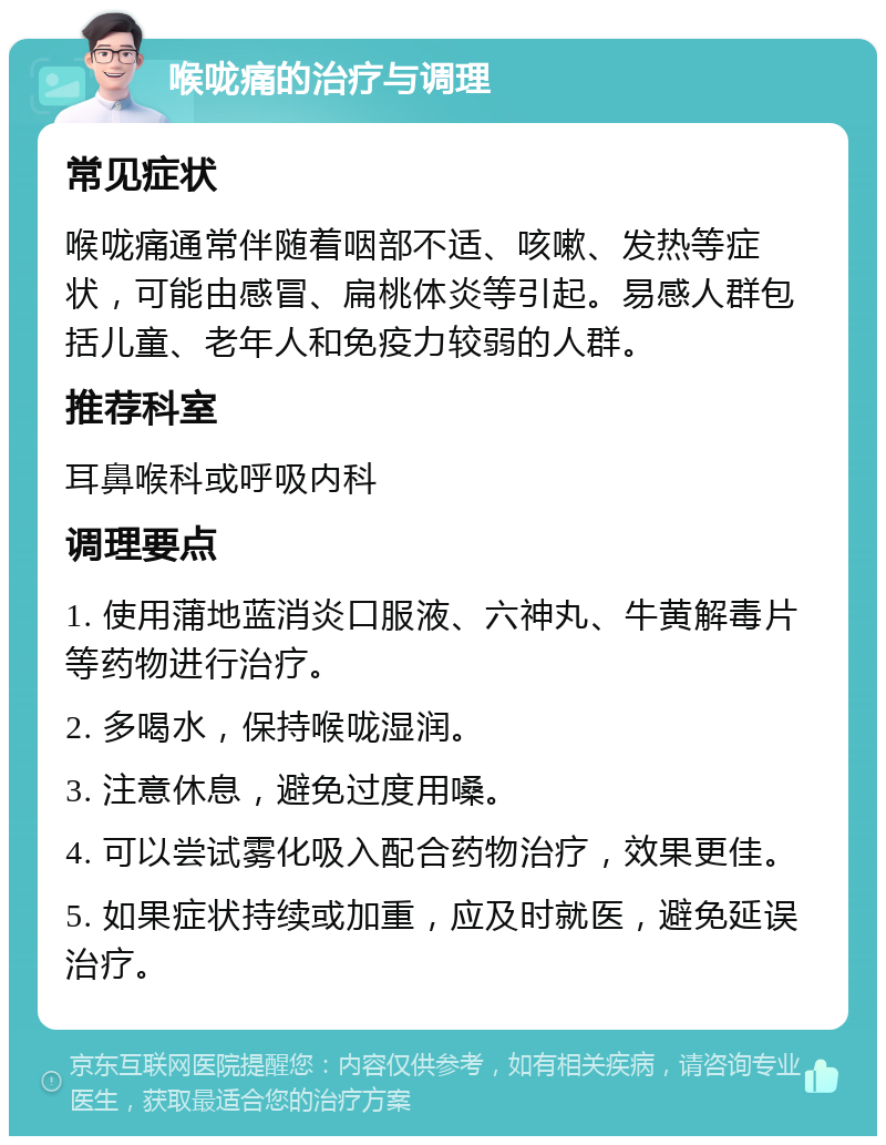 喉咙痛的治疗与调理 常见症状 喉咙痛通常伴随着咽部不适、咳嗽、发热等症状，可能由感冒、扁桃体炎等引起。易感人群包括儿童、老年人和免疫力较弱的人群。 推荐科室 耳鼻喉科或呼吸内科 调理要点 1. 使用蒲地蓝消炎口服液、六神丸、牛黄解毒片等药物进行治疗。 2. 多喝水，保持喉咙湿润。 3. 注意休息，避免过度用嗓。 4. 可以尝试雾化吸入配合药物治疗，效果更佳。 5. 如果症状持续或加重，应及时就医，避免延误治疗。