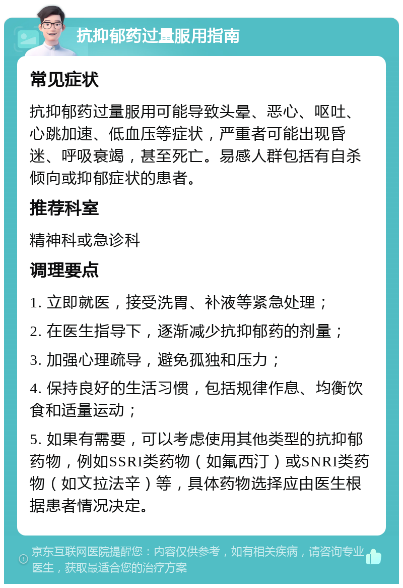 抗抑郁药过量服用指南 常见症状 抗抑郁药过量服用可能导致头晕、恶心、呕吐、心跳加速、低血压等症状，严重者可能出现昏迷、呼吸衰竭，甚至死亡。易感人群包括有自杀倾向或抑郁症状的患者。 推荐科室 精神科或急诊科 调理要点 1. 立即就医，接受洗胃、补液等紧急处理； 2. 在医生指导下，逐渐减少抗抑郁药的剂量； 3. 加强心理疏导，避免孤独和压力； 4. 保持良好的生活习惯，包括规律作息、均衡饮食和适量运动； 5. 如果有需要，可以考虑使用其他类型的抗抑郁药物，例如SSRI类药物（如氟西汀）或SNRI类药物（如文拉法辛）等，具体药物选择应由医生根据患者情况决定。