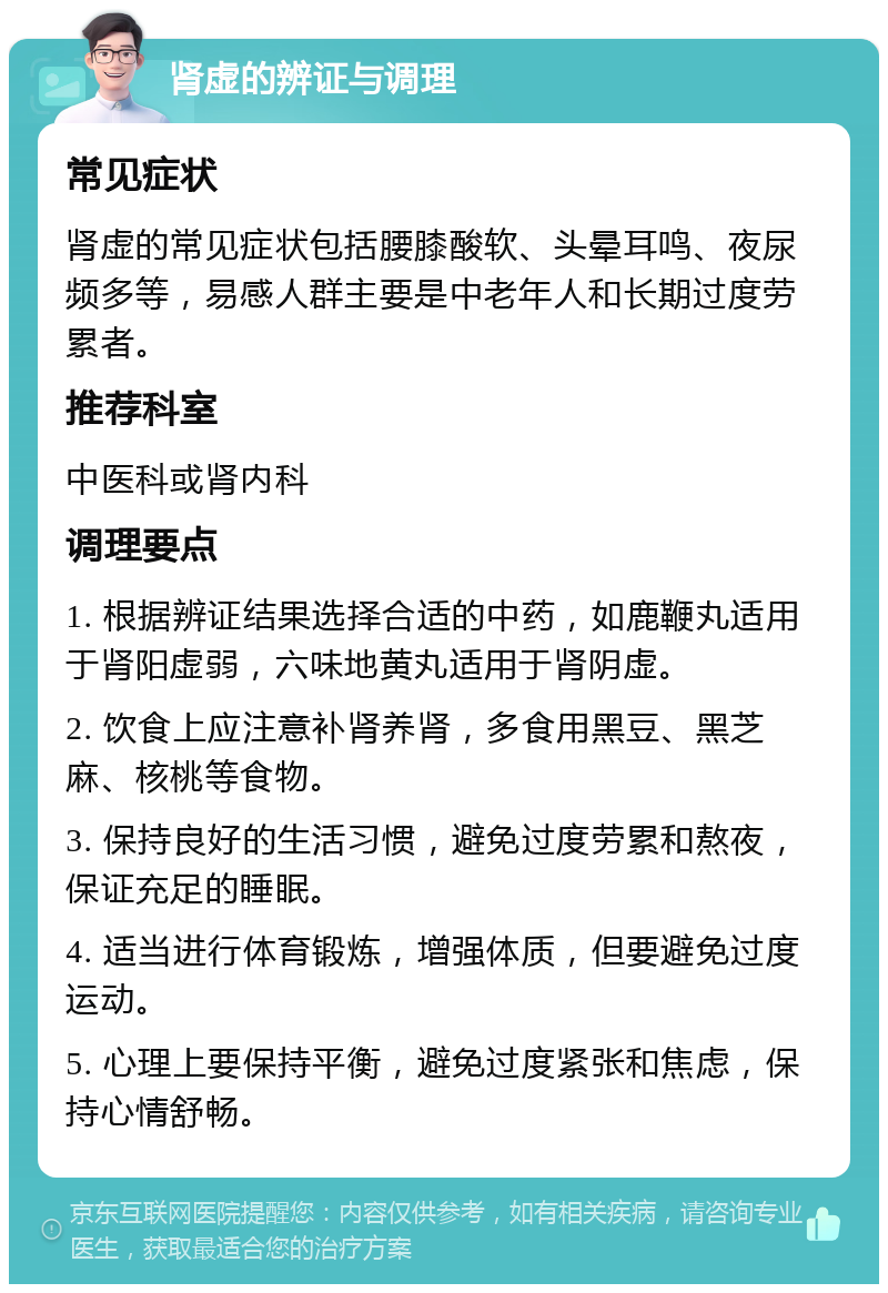 肾虚的辨证与调理 常见症状 肾虚的常见症状包括腰膝酸软、头晕耳鸣、夜尿频多等，易感人群主要是中老年人和长期过度劳累者。 推荐科室 中医科或肾内科 调理要点 1. 根据辨证结果选择合适的中药，如鹿鞭丸适用于肾阳虚弱，六味地黄丸适用于肾阴虚。 2. 饮食上应注意补肾养肾，多食用黑豆、黑芝麻、核桃等食物。 3. 保持良好的生活习惯，避免过度劳累和熬夜，保证充足的睡眠。 4. 适当进行体育锻炼，增强体质，但要避免过度运动。 5. 心理上要保持平衡，避免过度紧张和焦虑，保持心情舒畅。