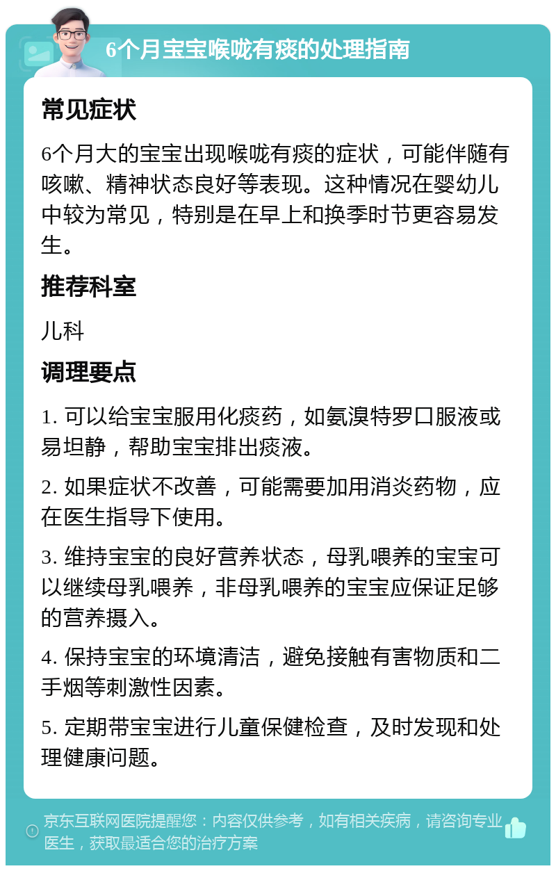 6个月宝宝喉咙有痰的处理指南 常见症状 6个月大的宝宝出现喉咙有痰的症状，可能伴随有咳嗽、精神状态良好等表现。这种情况在婴幼儿中较为常见，特别是在早上和换季时节更容易发生。 推荐科室 儿科 调理要点 1. 可以给宝宝服用化痰药，如氨溴特罗口服液或易坦静，帮助宝宝排出痰液。 2. 如果症状不改善，可能需要加用消炎药物，应在医生指导下使用。 3. 维持宝宝的良好营养状态，母乳喂养的宝宝可以继续母乳喂养，非母乳喂养的宝宝应保证足够的营养摄入。 4. 保持宝宝的环境清洁，避免接触有害物质和二手烟等刺激性因素。 5. 定期带宝宝进行儿童保健检查，及时发现和处理健康问题。