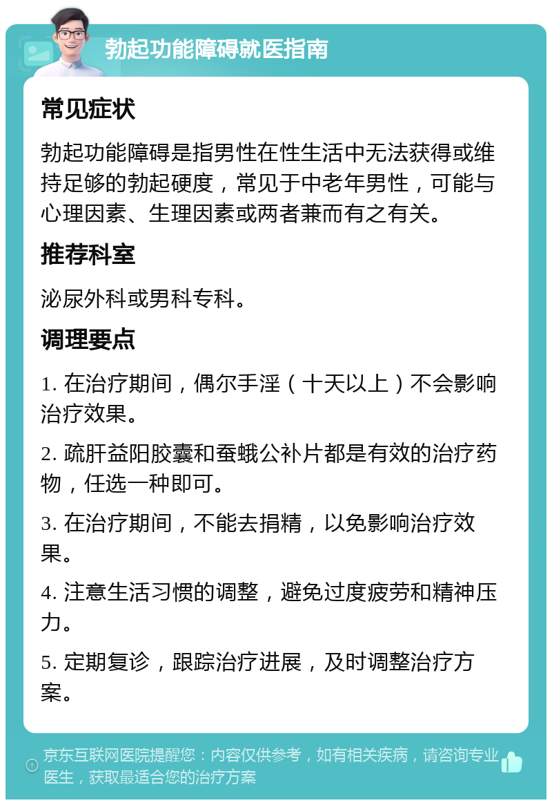 勃起功能障碍就医指南 常见症状 勃起功能障碍是指男性在性生活中无法获得或维持足够的勃起硬度，常见于中老年男性，可能与心理因素、生理因素或两者兼而有之有关。 推荐科室 泌尿外科或男科专科。 调理要点 1. 在治疗期间，偶尔手淫（十天以上）不会影响治疗效果。 2. 疏肝益阳胶囊和蚕蛾公补片都是有效的治疗药物，任选一种即可。 3. 在治疗期间，不能去捐精，以免影响治疗效果。 4. 注意生活习惯的调整，避免过度疲劳和精神压力。 5. 定期复诊，跟踪治疗进展，及时调整治疗方案。