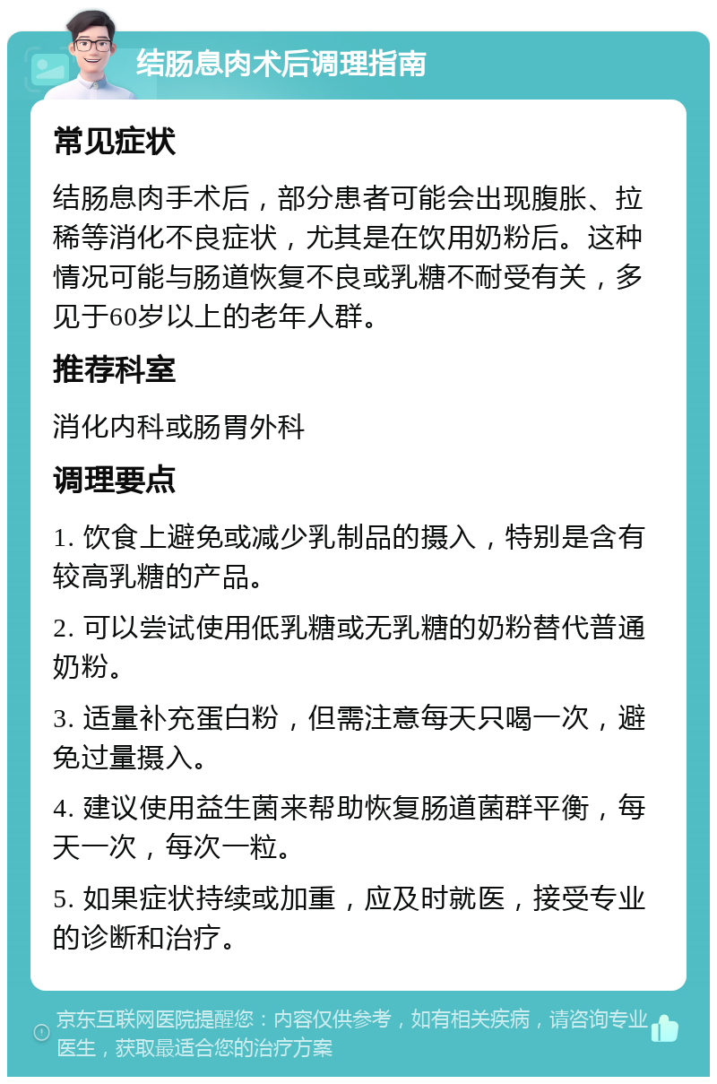 结肠息肉术后调理指南 常见症状 结肠息肉手术后，部分患者可能会出现腹胀、拉稀等消化不良症状，尤其是在饮用奶粉后。这种情况可能与肠道恢复不良或乳糖不耐受有关，多见于60岁以上的老年人群。 推荐科室 消化内科或肠胃外科 调理要点 1. 饮食上避免或减少乳制品的摄入，特别是含有较高乳糖的产品。 2. 可以尝试使用低乳糖或无乳糖的奶粉替代普通奶粉。 3. 适量补充蛋白粉，但需注意每天只喝一次，避免过量摄入。 4. 建议使用益生菌来帮助恢复肠道菌群平衡，每天一次，每次一粒。 5. 如果症状持续或加重，应及时就医，接受专业的诊断和治疗。