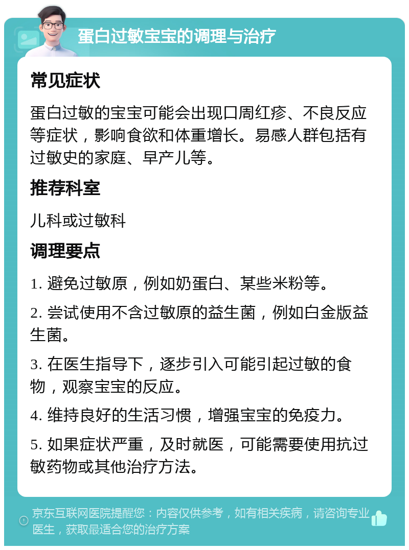 蛋白过敏宝宝的调理与治疗 常见症状 蛋白过敏的宝宝可能会出现口周红疹、不良反应等症状，影响食欲和体重增长。易感人群包括有过敏史的家庭、早产儿等。 推荐科室 儿科或过敏科 调理要点 1. 避免过敏原，例如奶蛋白、某些米粉等。 2. 尝试使用不含过敏原的益生菌，例如白金版益生菌。 3. 在医生指导下，逐步引入可能引起过敏的食物，观察宝宝的反应。 4. 维持良好的生活习惯，增强宝宝的免疫力。 5. 如果症状严重，及时就医，可能需要使用抗过敏药物或其他治疗方法。