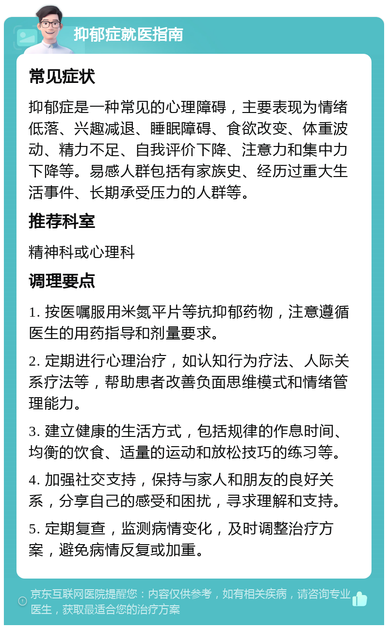 抑郁症就医指南 常见症状 抑郁症是一种常见的心理障碍，主要表现为情绪低落、兴趣减退、睡眠障碍、食欲改变、体重波动、精力不足、自我评价下降、注意力和集中力下降等。易感人群包括有家族史、经历过重大生活事件、长期承受压力的人群等。 推荐科室 精神科或心理科 调理要点 1. 按医嘱服用米氮平片等抗抑郁药物，注意遵循医生的用药指导和剂量要求。 2. 定期进行心理治疗，如认知行为疗法、人际关系疗法等，帮助患者改善负面思维模式和情绪管理能力。 3. 建立健康的生活方式，包括规律的作息时间、均衡的饮食、适量的运动和放松技巧的练习等。 4. 加强社交支持，保持与家人和朋友的良好关系，分享自己的感受和困扰，寻求理解和支持。 5. 定期复查，监测病情变化，及时调整治疗方案，避免病情反复或加重。