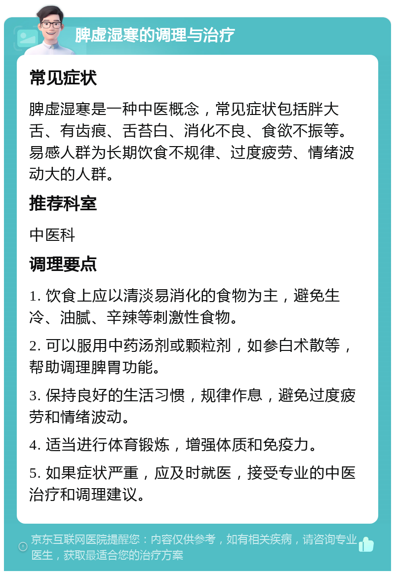 脾虚湿寒的调理与治疗 常见症状 脾虚湿寒是一种中医概念，常见症状包括胖大舌、有齿痕、舌苔白、消化不良、食欲不振等。易感人群为长期饮食不规律、过度疲劳、情绪波动大的人群。 推荐科室 中医科 调理要点 1. 饮食上应以清淡易消化的食物为主，避免生冷、油腻、辛辣等刺激性食物。 2. 可以服用中药汤剂或颗粒剂，如参白术散等，帮助调理脾胃功能。 3. 保持良好的生活习惯，规律作息，避免过度疲劳和情绪波动。 4. 适当进行体育锻炼，增强体质和免疫力。 5. 如果症状严重，应及时就医，接受专业的中医治疗和调理建议。