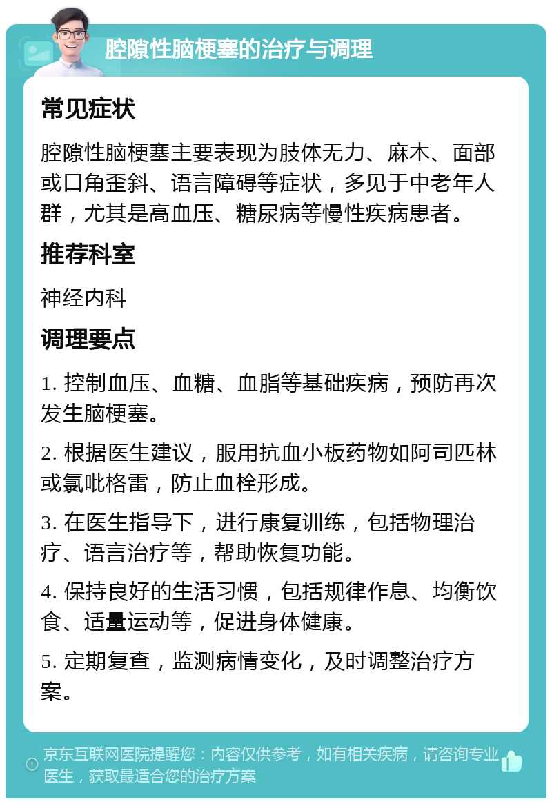 腔隙性脑梗塞的治疗与调理 常见症状 腔隙性脑梗塞主要表现为肢体无力、麻木、面部或口角歪斜、语言障碍等症状，多见于中老年人群，尤其是高血压、糖尿病等慢性疾病患者。 推荐科室 神经内科 调理要点 1. 控制血压、血糖、血脂等基础疾病，预防再次发生脑梗塞。 2. 根据医生建议，服用抗血小板药物如阿司匹林或氯吡格雷，防止血栓形成。 3. 在医生指导下，进行康复训练，包括物理治疗、语言治疗等，帮助恢复功能。 4. 保持良好的生活习惯，包括规律作息、均衡饮食、适量运动等，促进身体健康。 5. 定期复查，监测病情变化，及时调整治疗方案。