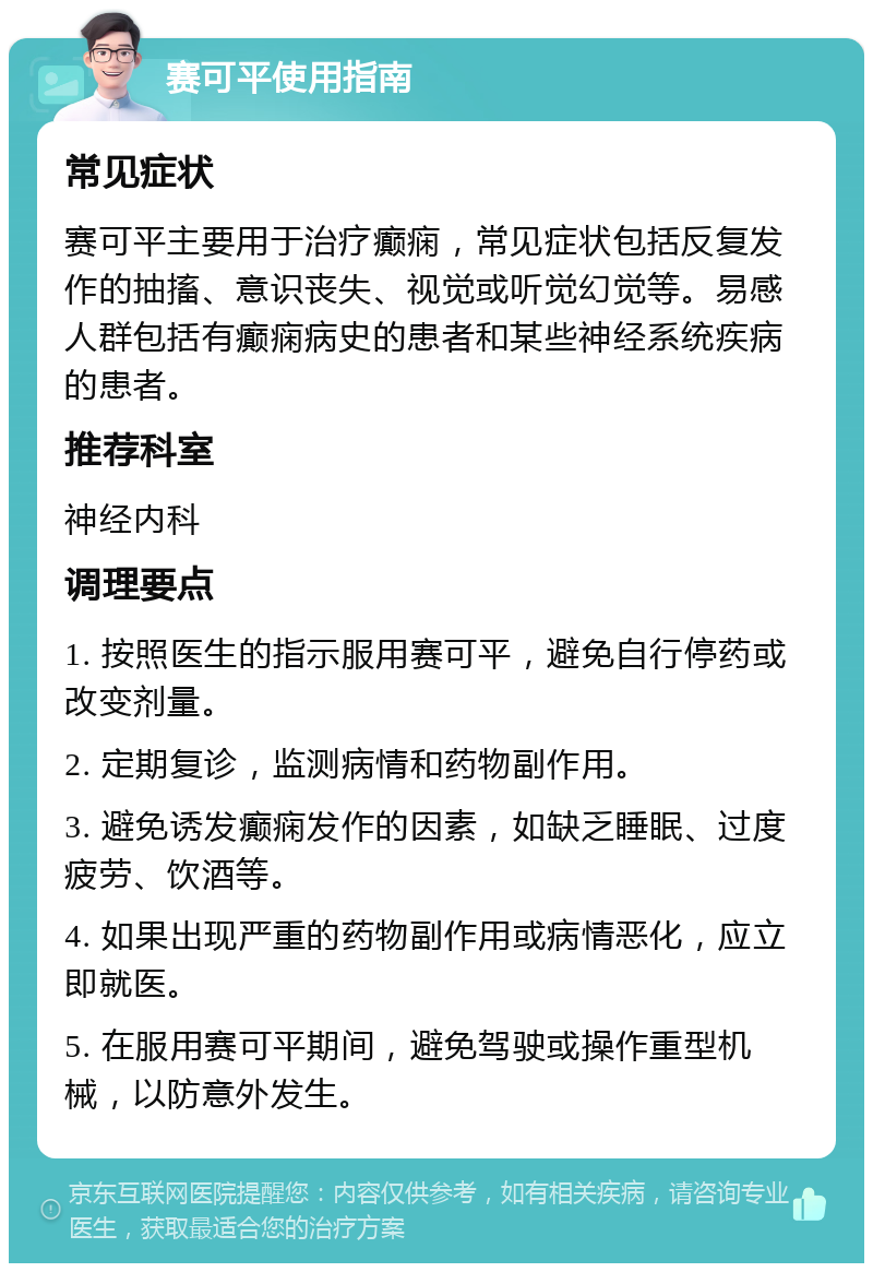 赛可平使用指南 常见症状 赛可平主要用于治疗癫痫，常见症状包括反复发作的抽搐、意识丧失、视觉或听觉幻觉等。易感人群包括有癫痫病史的患者和某些神经系统疾病的患者。 推荐科室 神经内科 调理要点 1. 按照医生的指示服用赛可平，避免自行停药或改变剂量。 2. 定期复诊，监测病情和药物副作用。 3. 避免诱发癫痫发作的因素，如缺乏睡眠、过度疲劳、饮酒等。 4. 如果出现严重的药物副作用或病情恶化，应立即就医。 5. 在服用赛可平期间，避免驾驶或操作重型机械，以防意外发生。