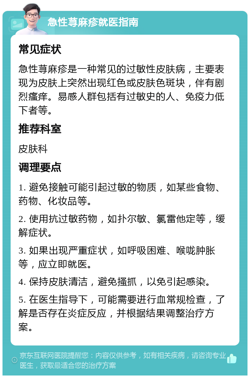 急性荨麻疹就医指南 常见症状 急性荨麻疹是一种常见的过敏性皮肤病，主要表现为皮肤上突然出现红色或皮肤色斑块，伴有剧烈瘙痒。易感人群包括有过敏史的人、免疫力低下者等。 推荐科室 皮肤科 调理要点 1. 避免接触可能引起过敏的物质，如某些食物、药物、化妆品等。 2. 使用抗过敏药物，如扑尔敏、氯雷他定等，缓解症状。 3. 如果出现严重症状，如呼吸困难、喉咙肿胀等，应立即就医。 4. 保持皮肤清洁，避免搔抓，以免引起感染。 5. 在医生指导下，可能需要进行血常规检查，了解是否存在炎症反应，并根据结果调整治疗方案。