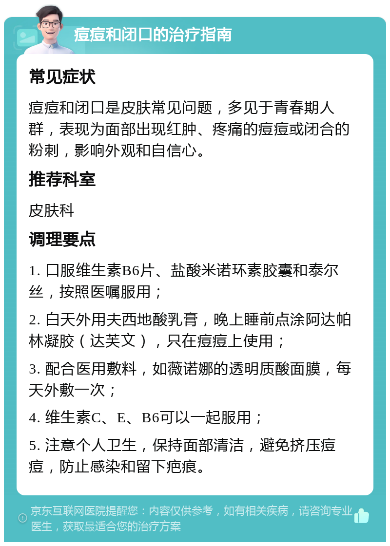 痘痘和闭口的治疗指南 常见症状 痘痘和闭口是皮肤常见问题，多见于青春期人群，表现为面部出现红肿、疼痛的痘痘或闭合的粉刺，影响外观和自信心。 推荐科室 皮肤科 调理要点 1. 口服维生素B6片、盐酸米诺环素胶囊和泰尔丝，按照医嘱服用； 2. 白天外用夫西地酸乳膏，晚上睡前点涂阿达帕林凝胶（达芙文），只在痘痘上使用； 3. 配合医用敷料，如薇诺娜的透明质酸面膜，每天外敷一次； 4. 维生素C、E、B6可以一起服用； 5. 注意个人卫生，保持面部清洁，避免挤压痘痘，防止感染和留下疤痕。