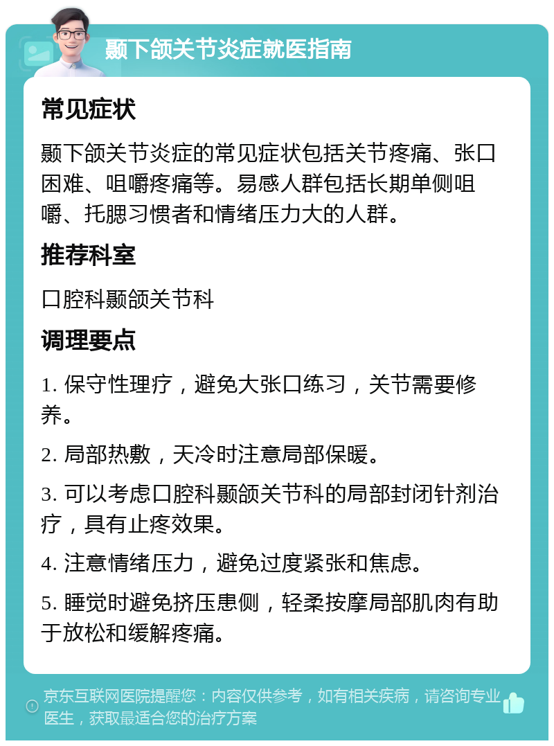 颞下颌关节炎症就医指南 常见症状 颞下颌关节炎症的常见症状包括关节疼痛、张口困难、咀嚼疼痛等。易感人群包括长期单侧咀嚼、托腮习惯者和情绪压力大的人群。 推荐科室 口腔科颞颌关节科 调理要点 1. 保守性理疗，避免大张口练习，关节需要修养。 2. 局部热敷，天冷时注意局部保暖。 3. 可以考虑口腔科颞颌关节科的局部封闭针剂治疗，具有止疼效果。 4. 注意情绪压力，避免过度紧张和焦虑。 5. 睡觉时避免挤压患侧，轻柔按摩局部肌肉有助于放松和缓解疼痛。