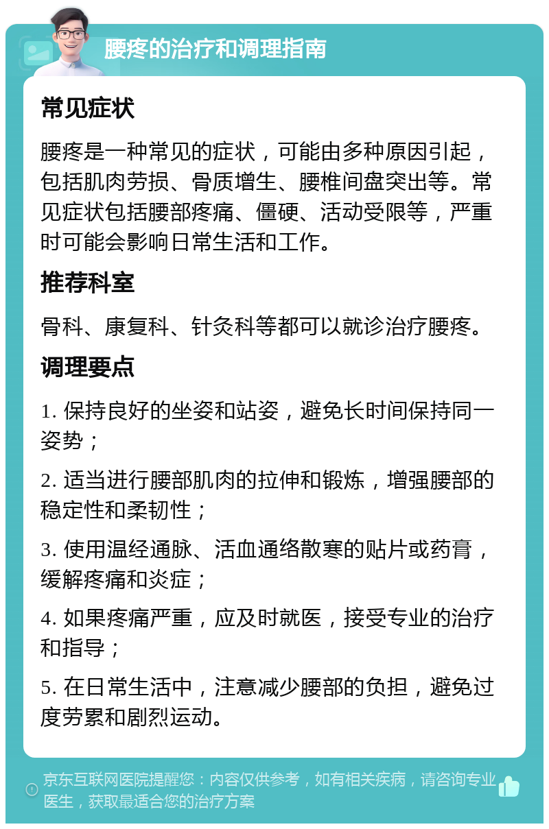 腰疼的治疗和调理指南 常见症状 腰疼是一种常见的症状，可能由多种原因引起，包括肌肉劳损、骨质增生、腰椎间盘突出等。常见症状包括腰部疼痛、僵硬、活动受限等，严重时可能会影响日常生活和工作。 推荐科室 骨科、康复科、针灸科等都可以就诊治疗腰疼。 调理要点 1. 保持良好的坐姿和站姿，避免长时间保持同一姿势； 2. 适当进行腰部肌肉的拉伸和锻炼，增强腰部的稳定性和柔韧性； 3. 使用温经通脉、活血通络散寒的贴片或药膏，缓解疼痛和炎症； 4. 如果疼痛严重，应及时就医，接受专业的治疗和指导； 5. 在日常生活中，注意减少腰部的负担，避免过度劳累和剧烈运动。