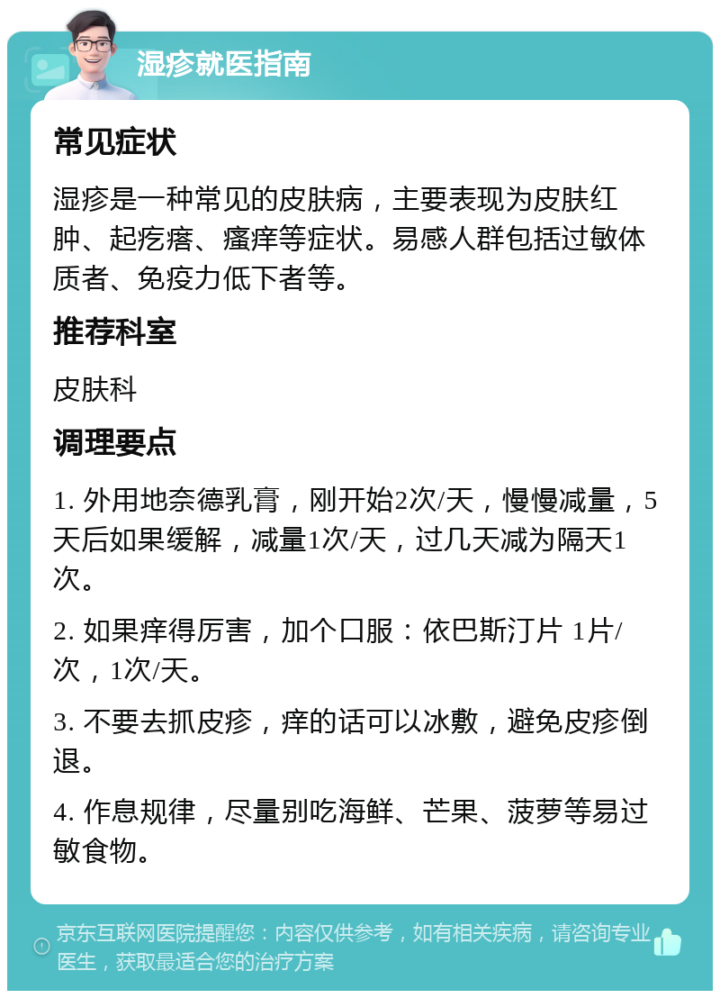 湿疹就医指南 常见症状 湿疹是一种常见的皮肤病，主要表现为皮肤红肿、起疙瘩、瘙痒等症状。易感人群包括过敏体质者、免疫力低下者等。 推荐科室 皮肤科 调理要点 1. 外用地奈德乳膏，刚开始2次/天，慢慢减量，5天后如果缓解，减量1次/天，过几天减为隔天1次。 2. 如果痒得厉害，加个口服：依巴斯汀片 1片/次，1次/天。 3. 不要去抓皮疹，痒的话可以冰敷，避免皮疹倒退。 4. 作息规律，尽量别吃海鲜、芒果、菠萝等易过敏食物。