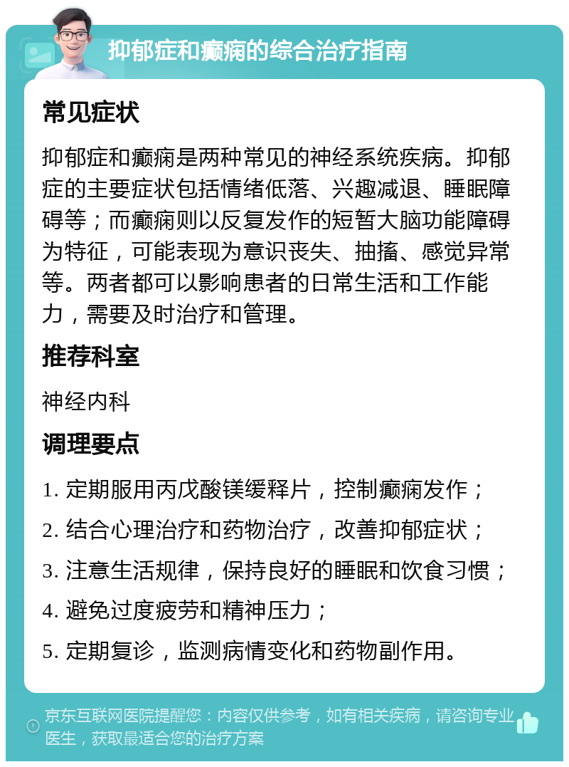 抑郁症和癫痫的综合治疗指南 常见症状 抑郁症和癫痫是两种常见的神经系统疾病。抑郁症的主要症状包括情绪低落、兴趣减退、睡眠障碍等；而癫痫则以反复发作的短暂大脑功能障碍为特征，可能表现为意识丧失、抽搐、感觉异常等。两者都可以影响患者的日常生活和工作能力，需要及时治疗和管理。 推荐科室 神经内科 调理要点 1. 定期服用丙戊酸镁缓释片，控制癫痫发作； 2. 结合心理治疗和药物治疗，改善抑郁症状； 3. 注意生活规律，保持良好的睡眠和饮食习惯； 4. 避免过度疲劳和精神压力； 5. 定期复诊，监测病情变化和药物副作用。