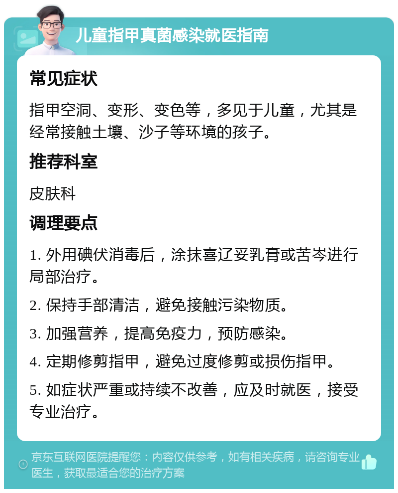 儿童指甲真菌感染就医指南 常见症状 指甲空洞、变形、变色等，多见于儿童，尤其是经常接触土壤、沙子等环境的孩子。 推荐科室 皮肤科 调理要点 1. 外用碘伏消毒后，涂抹喜辽妥乳膏或苦岑进行局部治疗。 2. 保持手部清洁，避免接触污染物质。 3. 加强营养，提高免疫力，预防感染。 4. 定期修剪指甲，避免过度修剪或损伤指甲。 5. 如症状严重或持续不改善，应及时就医，接受专业治疗。