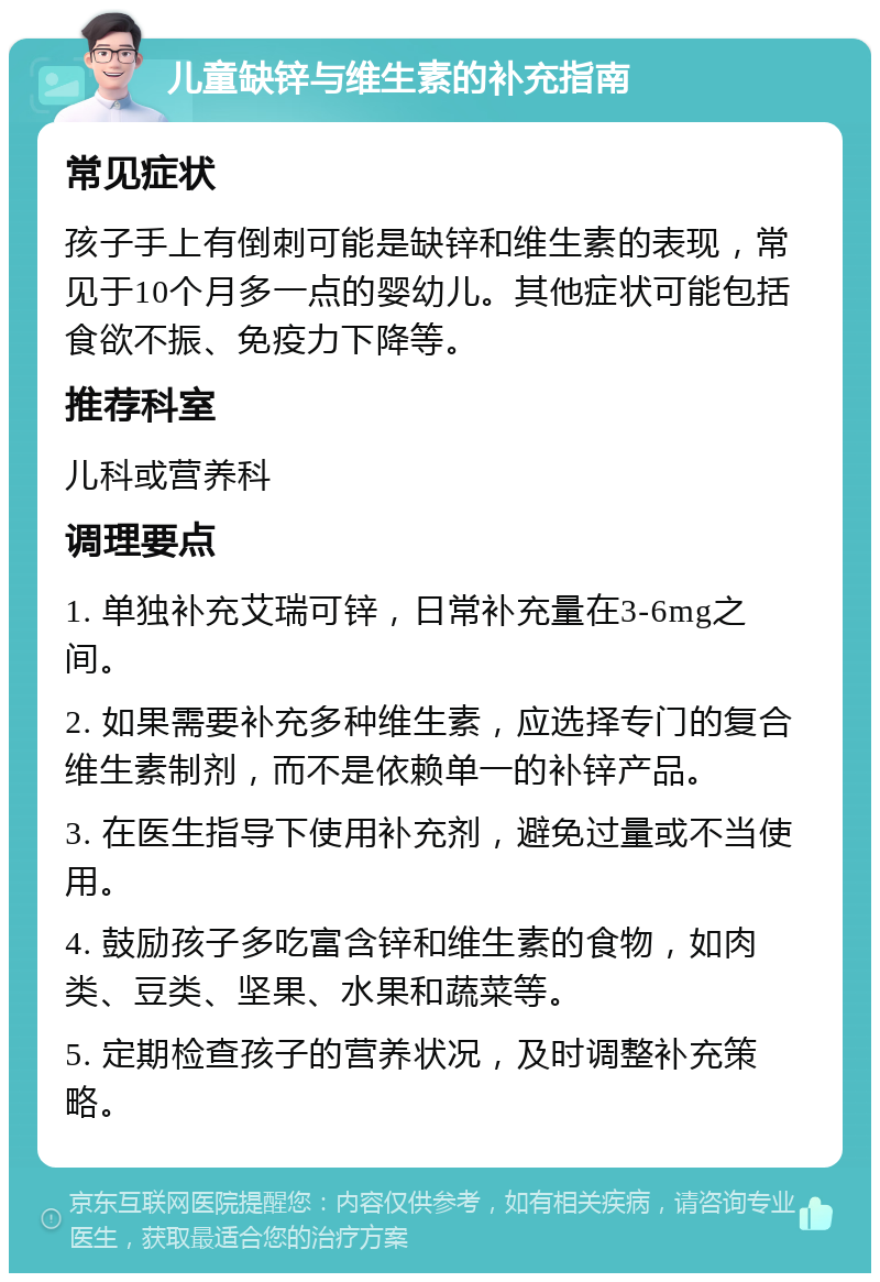 儿童缺锌与维生素的补充指南 常见症状 孩子手上有倒刺可能是缺锌和维生素的表现，常见于10个月多一点的婴幼儿。其他症状可能包括食欲不振、免疫力下降等。 推荐科室 儿科或营养科 调理要点 1. 单独补充艾瑞可锌，日常补充量在3-6mg之间。 2. 如果需要补充多种维生素，应选择专门的复合维生素制剂，而不是依赖单一的补锌产品。 3. 在医生指导下使用补充剂，避免过量或不当使用。 4. 鼓励孩子多吃富含锌和维生素的食物，如肉类、豆类、坚果、水果和蔬菜等。 5. 定期检查孩子的营养状况，及时调整补充策略。