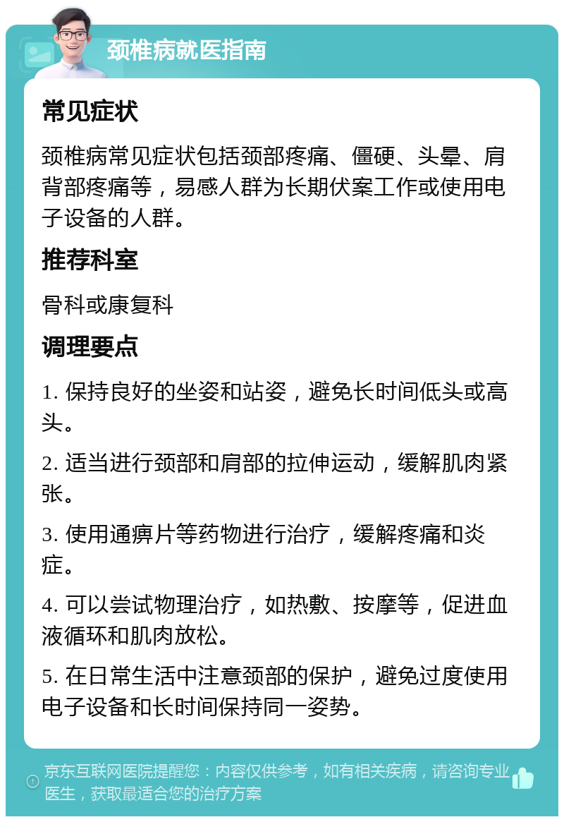 颈椎病就医指南 常见症状 颈椎病常见症状包括颈部疼痛、僵硬、头晕、肩背部疼痛等，易感人群为长期伏案工作或使用电子设备的人群。 推荐科室 骨科或康复科 调理要点 1. 保持良好的坐姿和站姿，避免长时间低头或高头。 2. 适当进行颈部和肩部的拉伸运动，缓解肌肉紧张。 3. 使用通痹片等药物进行治疗，缓解疼痛和炎症。 4. 可以尝试物理治疗，如热敷、按摩等，促进血液循环和肌肉放松。 5. 在日常生活中注意颈部的保护，避免过度使用电子设备和长时间保持同一姿势。