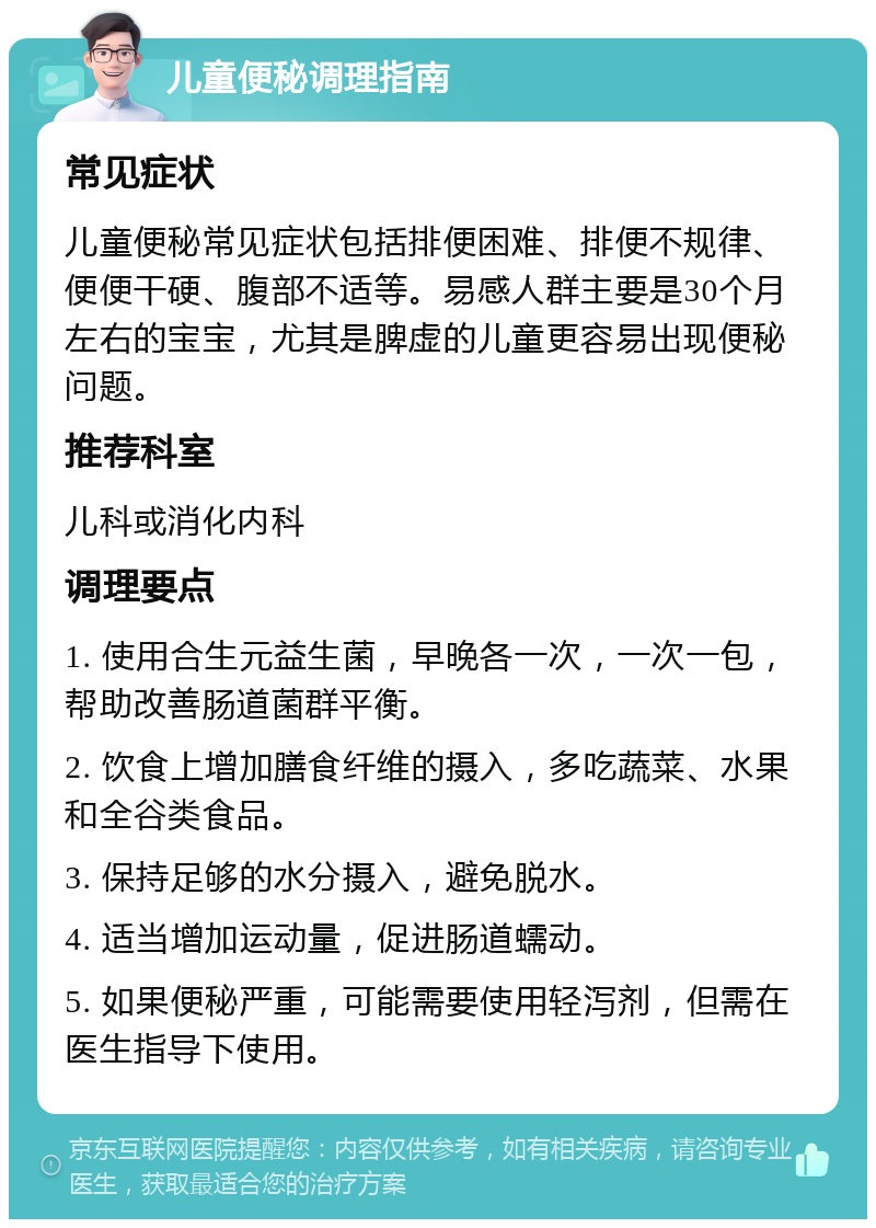 儿童便秘调理指南 常见症状 儿童便秘常见症状包括排便困难、排便不规律、便便干硬、腹部不适等。易感人群主要是30个月左右的宝宝，尤其是脾虚的儿童更容易出现便秘问题。 推荐科室 儿科或消化内科 调理要点 1. 使用合生元益生菌，早晚各一次，一次一包，帮助改善肠道菌群平衡。 2. 饮食上增加膳食纤维的摄入，多吃蔬菜、水果和全谷类食品。 3. 保持足够的水分摄入，避免脱水。 4. 适当增加运动量，促进肠道蠕动。 5. 如果便秘严重，可能需要使用轻泻剂，但需在医生指导下使用。