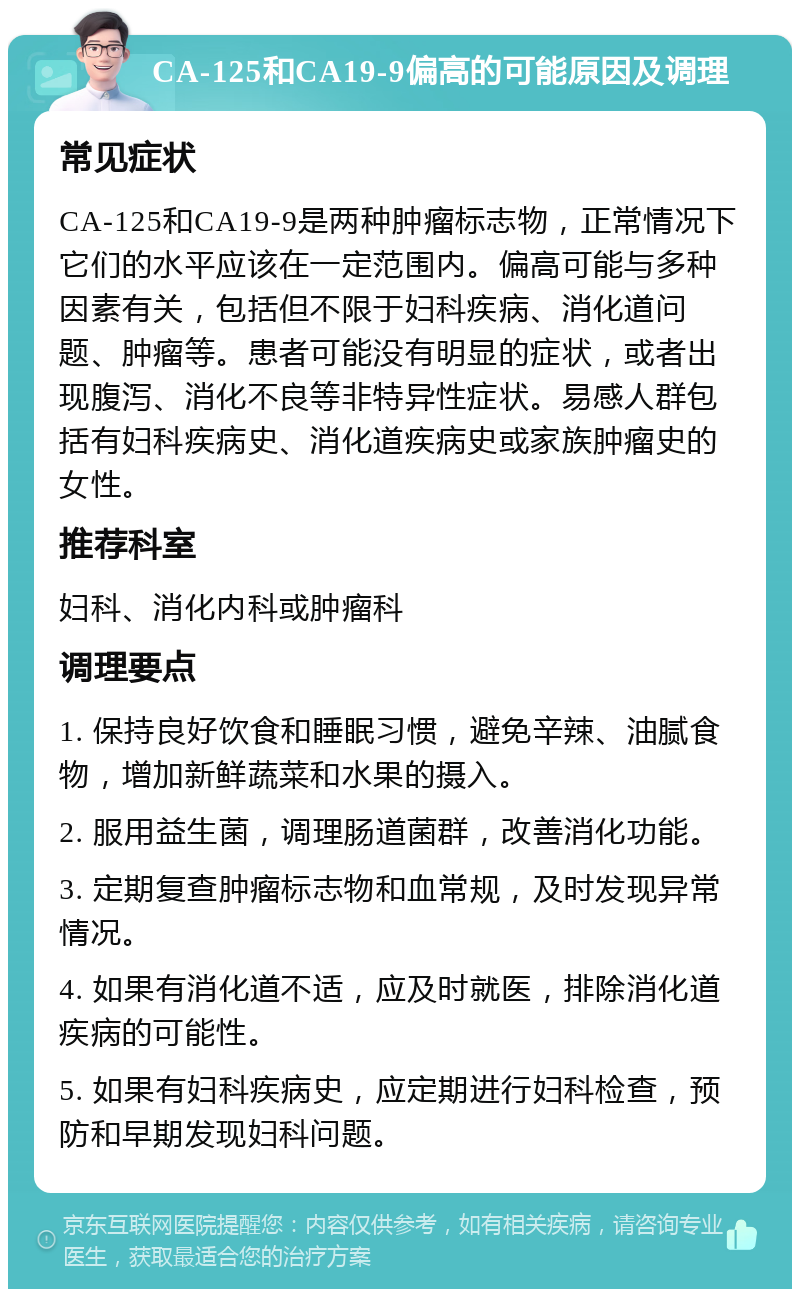 CA-125和CA19-9偏高的可能原因及调理 常见症状 CA-125和CA19-9是两种肿瘤标志物，正常情况下它们的水平应该在一定范围内。偏高可能与多种因素有关，包括但不限于妇科疾病、消化道问题、肿瘤等。患者可能没有明显的症状，或者出现腹泻、消化不良等非特异性症状。易感人群包括有妇科疾病史、消化道疾病史或家族肿瘤史的女性。 推荐科室 妇科、消化内科或肿瘤科 调理要点 1. 保持良好饮食和睡眠习惯，避免辛辣、油腻食物，增加新鲜蔬菜和水果的摄入。 2. 服用益生菌，调理肠道菌群，改善消化功能。 3. 定期复查肿瘤标志物和血常规，及时发现异常情况。 4. 如果有消化道不适，应及时就医，排除消化道疾病的可能性。 5. 如果有妇科疾病史，应定期进行妇科检查，预防和早期发现妇科问题。