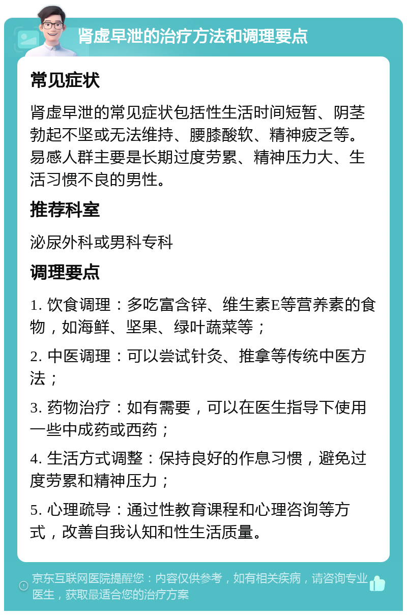 肾虚早泄的治疗方法和调理要点 常见症状 肾虚早泄的常见症状包括性生活时间短暂、阴茎勃起不坚或无法维持、腰膝酸软、精神疲乏等。易感人群主要是长期过度劳累、精神压力大、生活习惯不良的男性。 推荐科室 泌尿外科或男科专科 调理要点 1. 饮食调理：多吃富含锌、维生素E等营养素的食物，如海鲜、坚果、绿叶蔬菜等； 2. 中医调理：可以尝试针灸、推拿等传统中医方法； 3. 药物治疗：如有需要，可以在医生指导下使用一些中成药或西药； 4. 生活方式调整：保持良好的作息习惯，避免过度劳累和精神压力； 5. 心理疏导：通过性教育课程和心理咨询等方式，改善自我认知和性生活质量。