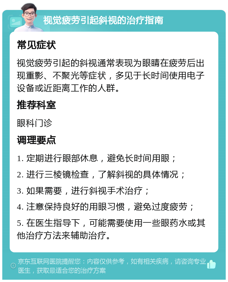 视觉疲劳引起斜视的治疗指南 常见症状 视觉疲劳引起的斜视通常表现为眼睛在疲劳后出现重影、不聚光等症状，多见于长时间使用电子设备或近距离工作的人群。 推荐科室 眼科门诊 调理要点 1. 定期进行眼部休息，避免长时间用眼； 2. 进行三棱镜检查，了解斜视的具体情况； 3. 如果需要，进行斜视手术治疗； 4. 注意保持良好的用眼习惯，避免过度疲劳； 5. 在医生指导下，可能需要使用一些眼药水或其他治疗方法来辅助治疗。