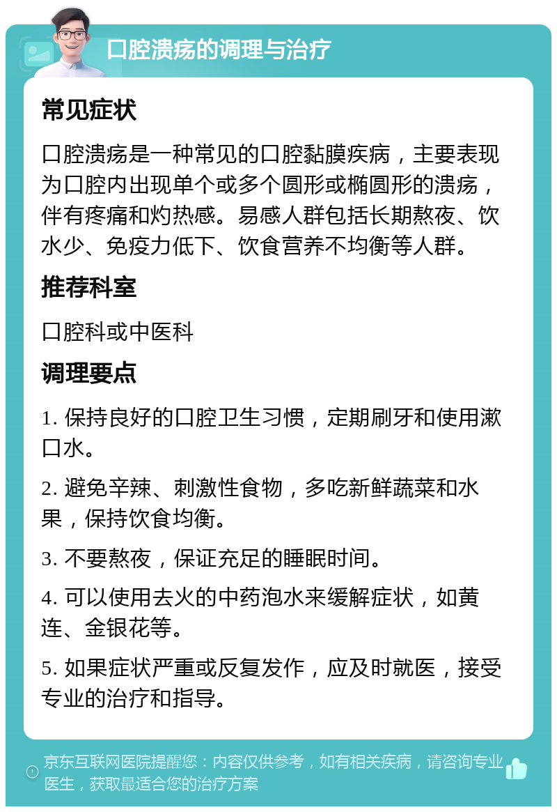 口腔溃疡的调理与治疗 常见症状 口腔溃疡是一种常见的口腔黏膜疾病，主要表现为口腔内出现单个或多个圆形或椭圆形的溃疡，伴有疼痛和灼热感。易感人群包括长期熬夜、饮水少、免疫力低下、饮食营养不均衡等人群。 推荐科室 口腔科或中医科 调理要点 1. 保持良好的口腔卫生习惯，定期刷牙和使用漱口水。 2. 避免辛辣、刺激性食物，多吃新鲜蔬菜和水果，保持饮食均衡。 3. 不要熬夜，保证充足的睡眠时间。 4. 可以使用去火的中药泡水来缓解症状，如黄连、金银花等。 5. 如果症状严重或反复发作，应及时就医，接受专业的治疗和指导。