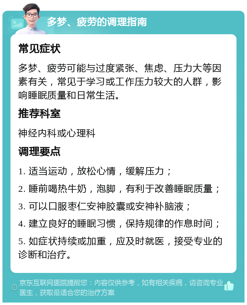 多梦、疲劳的调理指南 常见症状 多梦、疲劳可能与过度紧张、焦虑、压力大等因素有关，常见于学习或工作压力较大的人群，影响睡眠质量和日常生活。 推荐科室 神经内科或心理科 调理要点 1. 适当运动，放松心情，缓解压力； 2. 睡前喝热牛奶，泡脚，有利于改善睡眠质量； 3. 可以口服枣仁安神胶囊或安神补脑液； 4. 建立良好的睡眠习惯，保持规律的作息时间； 5. 如症状持续或加重，应及时就医，接受专业的诊断和治疗。