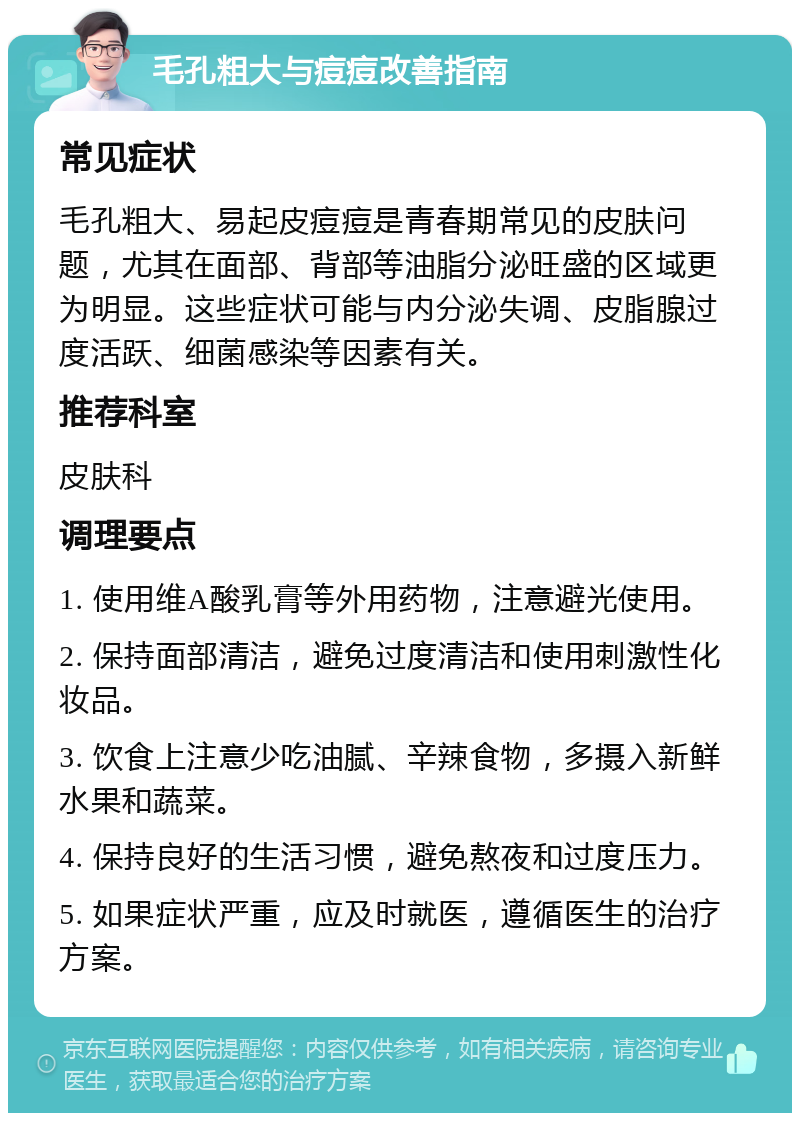 毛孔粗大与痘痘改善指南 常见症状 毛孔粗大、易起皮痘痘是青春期常见的皮肤问题，尤其在面部、背部等油脂分泌旺盛的区域更为明显。这些症状可能与内分泌失调、皮脂腺过度活跃、细菌感染等因素有关。 推荐科室 皮肤科 调理要点 1. 使用维A酸乳膏等外用药物，注意避光使用。 2. 保持面部清洁，避免过度清洁和使用刺激性化妆品。 3. 饮食上注意少吃油腻、辛辣食物，多摄入新鲜水果和蔬菜。 4. 保持良好的生活习惯，避免熬夜和过度压力。 5. 如果症状严重，应及时就医，遵循医生的治疗方案。