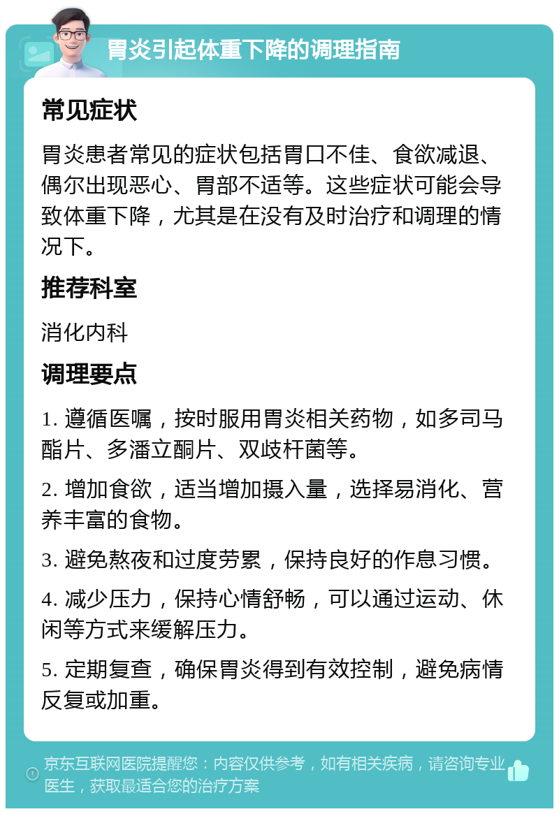 胃炎引起体重下降的调理指南 常见症状 胃炎患者常见的症状包括胃口不佳、食欲减退、偶尔出现恶心、胃部不适等。这些症状可能会导致体重下降，尤其是在没有及时治疗和调理的情况下。 推荐科室 消化内科 调理要点 1. 遵循医嘱，按时服用胃炎相关药物，如多司马酯片、多潘立酮片、双歧杆菌等。 2. 增加食欲，适当增加摄入量，选择易消化、营养丰富的食物。 3. 避免熬夜和过度劳累，保持良好的作息习惯。 4. 减少压力，保持心情舒畅，可以通过运动、休闲等方式来缓解压力。 5. 定期复查，确保胃炎得到有效控制，避免病情反复或加重。