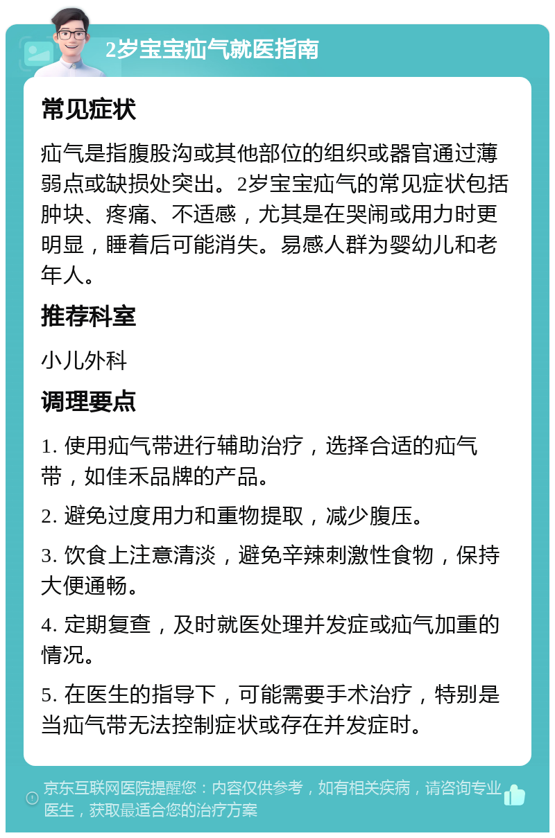 2岁宝宝疝气就医指南 常见症状 疝气是指腹股沟或其他部位的组织或器官通过薄弱点或缺损处突出。2岁宝宝疝气的常见症状包括肿块、疼痛、不适感，尤其是在哭闹或用力时更明显，睡着后可能消失。易感人群为婴幼儿和老年人。 推荐科室 小儿外科 调理要点 1. 使用疝气带进行辅助治疗，选择合适的疝气带，如佳禾品牌的产品。 2. 避免过度用力和重物提取，减少腹压。 3. 饮食上注意清淡，避免辛辣刺激性食物，保持大便通畅。 4. 定期复查，及时就医处理并发症或疝气加重的情况。 5. 在医生的指导下，可能需要手术治疗，特别是当疝气带无法控制症状或存在并发症时。