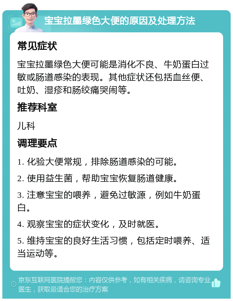 宝宝拉墨绿色大便的原因及处理方法 常见症状 宝宝拉墨绿色大便可能是消化不良、牛奶蛋白过敏或肠道感染的表现。其他症状还包括血丝便、吐奶、湿疹和肠绞痛哭闹等。 推荐科室 儿科 调理要点 1. 化验大便常规，排除肠道感染的可能。 2. 使用益生菌，帮助宝宝恢复肠道健康。 3. 注意宝宝的喂养，避免过敏源，例如牛奶蛋白。 4. 观察宝宝的症状变化，及时就医。 5. 维持宝宝的良好生活习惯，包括定时喂养、适当运动等。