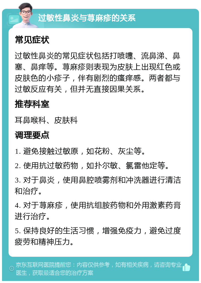 过敏性鼻炎与荨麻疹的关系 常见症状 过敏性鼻炎的常见症状包括打喷嚏、流鼻涕、鼻塞、鼻痒等。荨麻疹则表现为皮肤上出现红色或皮肤色的小疹子，伴有剧烈的瘙痒感。两者都与过敏反应有关，但并无直接因果关系。 推荐科室 耳鼻喉科、皮肤科 调理要点 1. 避免接触过敏原，如花粉、灰尘等。 2. 使用抗过敏药物，如扑尔敏、氯雷他定等。 3. 对于鼻炎，使用鼻腔喷雾剂和冲洗器进行清洁和治疗。 4. 对于荨麻疹，使用抗组胺药物和外用激素药膏进行治疗。 5. 保持良好的生活习惯，增强免疫力，避免过度疲劳和精神压力。