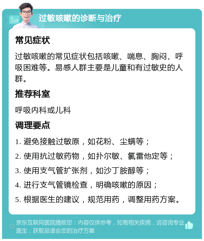 过敏咳嗽的诊断与治疗 常见症状 过敏咳嗽的常见症状包括咳嗽、喘息、胸闷、呼吸困难等。易感人群主要是儿童和有过敏史的人群。 推荐科室 呼吸内科或儿科 调理要点 1. 避免接触过敏原，如花粉、尘螨等； 2. 使用抗过敏药物，如扑尔敏、氯雷他定等； 3. 使用支气管扩张剂，如沙丁胺醇等； 4. 进行支气管镜检查，明确咳嗽的原因； 5. 根据医生的建议，规范用药，调整用药方案。