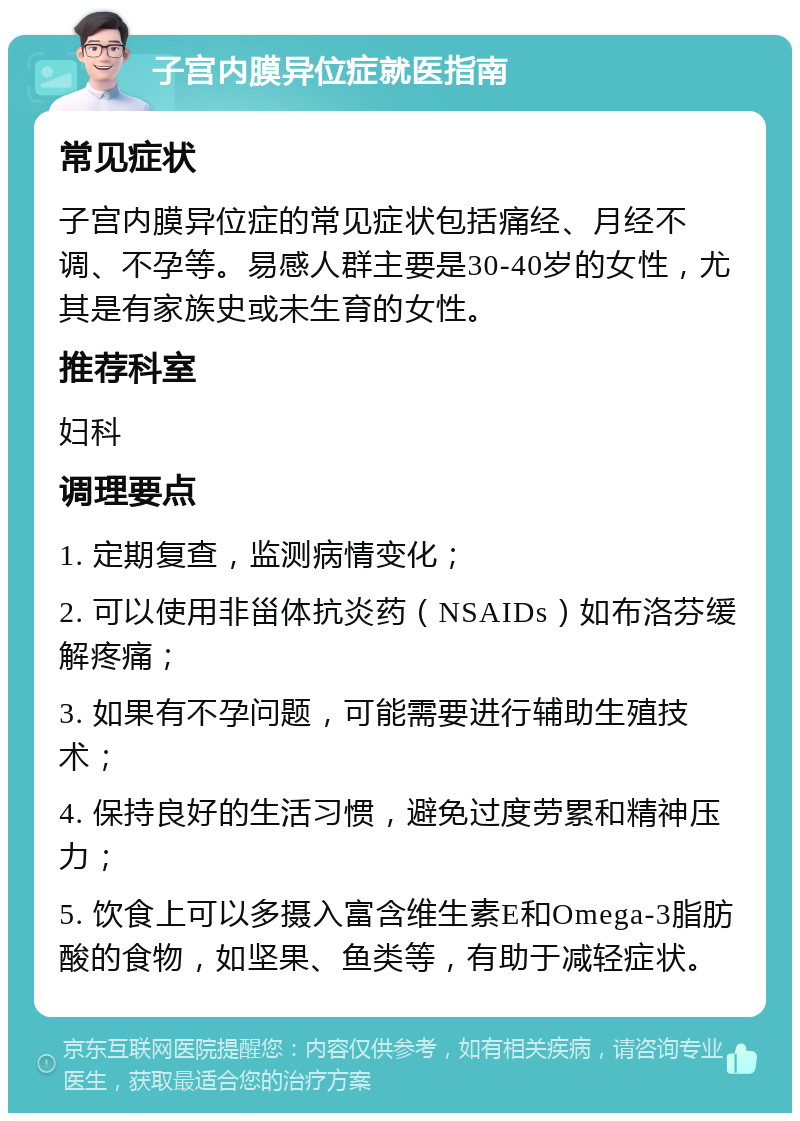 子宫内膜异位症就医指南 常见症状 子宫内膜异位症的常见症状包括痛经、月经不调、不孕等。易感人群主要是30-40岁的女性，尤其是有家族史或未生育的女性。 推荐科室 妇科 调理要点 1. 定期复查，监测病情变化； 2. 可以使用非甾体抗炎药（NSAIDs）如布洛芬缓解疼痛； 3. 如果有不孕问题，可能需要进行辅助生殖技术； 4. 保持良好的生活习惯，避免过度劳累和精神压力； 5. 饮食上可以多摄入富含维生素E和Omega-3脂肪酸的食物，如坚果、鱼类等，有助于减轻症状。