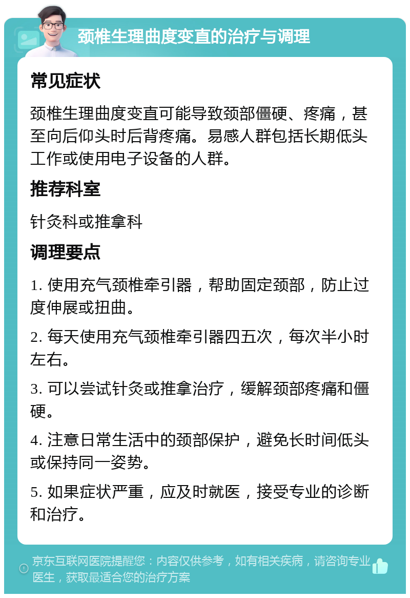 颈椎生理曲度变直的治疗与调理 常见症状 颈椎生理曲度变直可能导致颈部僵硬、疼痛，甚至向后仰头时后背疼痛。易感人群包括长期低头工作或使用电子设备的人群。 推荐科室 针灸科或推拿科 调理要点 1. 使用充气颈椎牵引器，帮助固定颈部，防止过度伸展或扭曲。 2. 每天使用充气颈椎牵引器四五次，每次半小时左右。 3. 可以尝试针灸或推拿治疗，缓解颈部疼痛和僵硬。 4. 注意日常生活中的颈部保护，避免长时间低头或保持同一姿势。 5. 如果症状严重，应及时就医，接受专业的诊断和治疗。