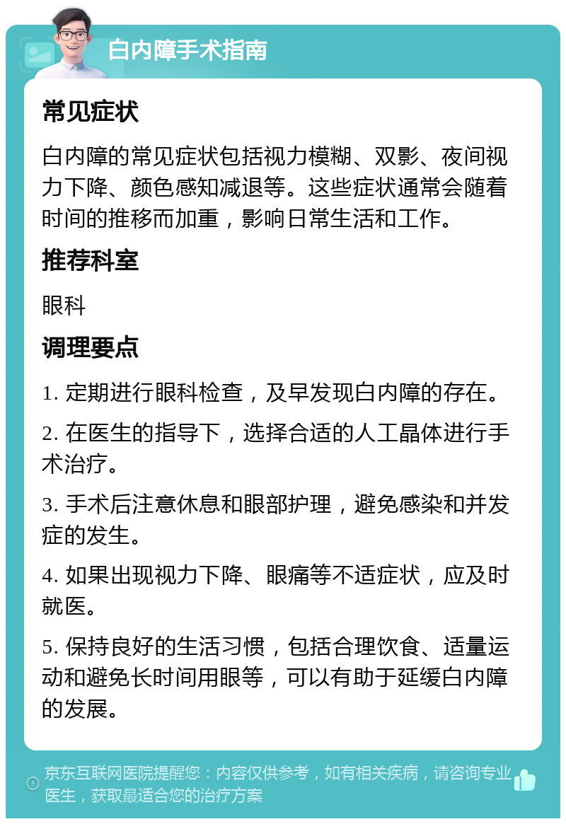 白内障手术指南 常见症状 白内障的常见症状包括视力模糊、双影、夜间视力下降、颜色感知减退等。这些症状通常会随着时间的推移而加重，影响日常生活和工作。 推荐科室 眼科 调理要点 1. 定期进行眼科检查，及早发现白内障的存在。 2. 在医生的指导下，选择合适的人工晶体进行手术治疗。 3. 手术后注意休息和眼部护理，避免感染和并发症的发生。 4. 如果出现视力下降、眼痛等不适症状，应及时就医。 5. 保持良好的生活习惯，包括合理饮食、适量运动和避免长时间用眼等，可以有助于延缓白内障的发展。