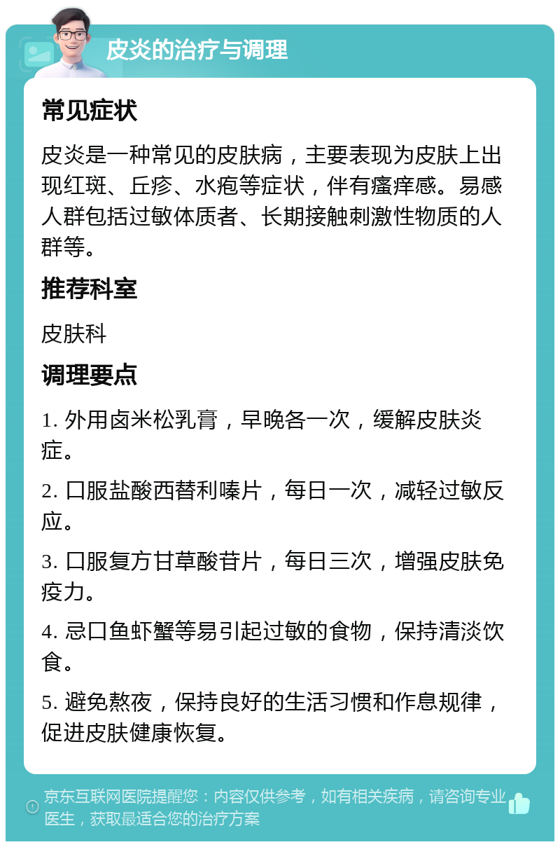 皮炎的治疗与调理 常见症状 皮炎是一种常见的皮肤病，主要表现为皮肤上出现红斑、丘疹、水疱等症状，伴有瘙痒感。易感人群包括过敏体质者、长期接触刺激性物质的人群等。 推荐科室 皮肤科 调理要点 1. 外用卤米松乳膏，早晚各一次，缓解皮肤炎症。 2. 口服盐酸西替利嗪片，每日一次，减轻过敏反应。 3. 口服复方甘草酸苷片，每日三次，增强皮肤免疫力。 4. 忌口鱼虾蟹等易引起过敏的食物，保持清淡饮食。 5. 避免熬夜，保持良好的生活习惯和作息规律，促进皮肤健康恢复。